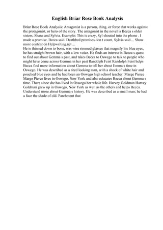 English Briar Rose Book Analysis
Briar Rose Book Analysis: Antagonist is a person, thing, or force that works against
the protagonist, or hero of the story. The antagonist in the novel is Becca s older
sisters, Shana and Sylvia. Example: This is crazy, Syl shouted into the phone . I
made a promise, Becca said. Deathbed promises don t count, Sylvia said.... Show
more content on Helpwriting.net ...
He is thinned down to bone, was wire rimmed glasses that magnify his blue eyes,
he has straight brown hair, with a low voice. He finds an interest in Becca s quest
to find out about Gemma s past, and takes Becca to Oswego to talk to people who
might have come across Gemma in her past Randolph Feist Randolph Feist helps
Becca find more information about Gemma to tell her about Emma s time in
Oswego. He was described as a tired looking man, with a shock of white hair and
pouched blue eyes and he had been an Oswego high school teacher. Marge Pierce
Marge Pierce lives in Oswego, New York and also educates Becca about Gemma s
time. There since she has lived in Oswego her whole life. Harvey Goldman Harvey
Goldman grew up in Oswego, New York as well as the others and helps Becca.
Understand more about Gemma s history. He was described as a small man; he had
a face the shade of old. Parchment that
 