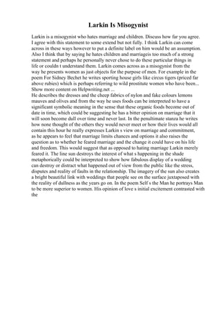 Larkin Is Misogynist
Larkin is a misogynist who hates marriage and children. Discuss how far you agree.
I agree with this statement to some extend but not fully. I think Larkin can come
across in these ways however to put a definite label on him would be an assumption.
Also I think that by saying he hates children and marriageis too much of a strong
statement and perhaps he personally never chose to do these particular things in
life or couldn t understand them. Larkin comes across as a misogynist from the
way he presents women as just objects for the purpose of men. For example in the
poem For Sidney Bechet he writes sporting house girls like circus tigers (priced far
above rubies) which is perhaps referring to wild prostitute women who have been...
Show more content on Helpwriting.net ...
He describes the dresses and the cheep fabrics of nylon and fake colours lemons
mauves and olives and from the way he uses foods can be interpreted to have a
significant symbolic meaning in the sense that these organic foods become out of
date in time, which could be suggesting he has a bitter opinion on marriage that it
will soon become dull over time and never last. In the penultimate stanza he writes
how none thought of the others they would never meet or how their lives would all
contain this hour he really expresses Larkin s view on marriage and commitment,
as he appears to feel that marriage limits chances and options it also raises the
question as to whether he feared marriage and the change it could have on his life
and freedom. This would suggest that as opposed to hating marriage Larkin merely
feared it. The line sun destroys the interest of what s happening in the shade
metaphorically could be interpreted to show how fabulous display of a wedding
can destroy or distract what happened out of view from the public like the stress,
disputes and reality of faults in the relationship. The imagery of the sun also creates
a bright beautiful link with weddings that people see on the surface juxtaposed with
the reality of dullness as the years go on. In the poem Self s the Man he portrays Man
to be more superior to women. His opinion of love s initial excitement contrasted with
the
 