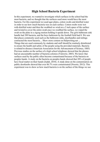 High School Bacteria Experiment
In this experiment, we wanted to investigate which surfaces in the school had the
most bacteria, and we thought that the surfaces used more would have the most
bacteria. For this experiment we used agar plates, cotton swabs and distilled water
in order to see how much bacteria was on each surface. Cotton swabs were wet
with distilled water and then the swabbed ws wied on a 2 inch space of the surface
and twisted to cover the entire swab.once we swabbed the surface, we wiped the
swab on the plate in a zigzag motion holding it upside down. The girls bathroom sink
handle had 389 bacteria, and the boys bathroom by the football field had 0. We saw
that places commonly used such as the bathroom sinks, doorhandles and railings
contracted the most bacteria.... Show more content on Helpwriting.net ...
Things that are used commonly by students and staff should be routinely disinfected
to ensure the health and safety of the people using the provided materials. Bacteria
is related to disease (American Association for the Advancement of Science, 1885)
Previous studies on the surface of a high school telephone showed that the phones
had an uncountable number of bacteria colonies (Yalowitz, 2003). We know that
surfaces used by the public often become contaminated because of the bacteria on
peoples hands. A study on the bacteria on peoples hands showed that 28% of people
have fecal matter on their hands (Judah, 2010). A study done on the contamination on
public doorknobs showed that over 86.7% were contaminated (Nworie, 2012). This
experiment was to show us how much bacteria is on the surface of the things we use
 