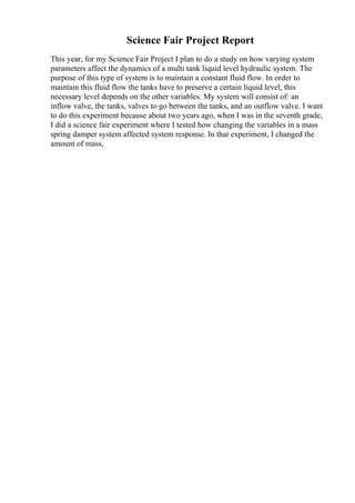 Science Fair Project Report
This year, for my Science Fair Project I plan to do a study on how varying system
parameters affect the dynamics of a multi tank liquid level hydraulic system. The
purpose of this type of system is to maintain a constant fluid flow. In order to
maintain this fluid flow the tanks have to preserve a certain liquid level, this
necessary level depends on the other variables. My system will consist of: an
inflow valve, the tanks, valves to go between the tanks, and an outflow valve. I want
to do this experiment because about two years ago, when I was in the seventh grade,
I did a science fair experiment where I tested how changing the variables in a mass
spring damper system affected system response. In that experiment, I changed the
amount of mass,
 
