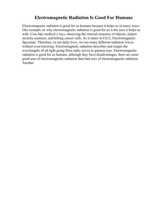 Electromagnetic Radiation Is Good For Humans
Electromagnetic radiation is good for us humans because it helps us in many ways.
One example on why electromagnetic radiation is good for us is the uses it helps us
with. Uses like medical x rays, observing the internal structure of objects, airport
security scanners, and killing cancer cells. As it states in Ck12, Electromagnetic
Spectrum. Therefore, in our daily lives, we use many different radiation waves
without even knowing. Electromagnetic radiation describes and ranges the
wavelengths of all light going from radio waves to gamma rays. Electromagnetic
radiation is good for us humans, although they have disadvantages, there are more
good uses of electromagnetic radiation than bad uses of electromagnetic radiation.
Another
 