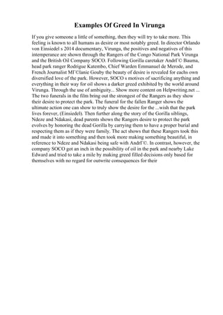 Examples Of Greed In Virunga
If you give someone a little of something, then they will try to take more. This
feeling is known to all humans as desire or most notably greed. In director Orlando
von Einsiedel s 2014 documentary, Virunga, the positives and negatives of this
intemperance are shown through the Rangers of the Congo National Park Virunga
and the British Oil Company SOCO. Following Gorilla caretaker AndrГ© Bauma,
head park ranger Rodrigue Katembo, Chief Warden Emmanuel de Merode, and
French Journalist MГ©lanie Gouby the beauty of desire is revealed for eachs own
diversified love of the park. However, SOCO s motives of sacrificing anything and
everything in their way for oil shows a darker greed exhibited by the world around
Virunga. Through the use of ambiguity... Show more content on Helpwriting.net ...
The two funerals in the film bring out the strongest of the Rangers as they show
their desire to protect the park. The funeral for the fallen Ranger shows the
ultimate action one can show to truly show the desire for the ...wish that the park
lives forever, (Einsiedel). Then further along the story of the Gorilla siblings,
Ndeze and Ndakasi, dead parents shows the Rangers desire to protect the park
evolves by honoring the dead Gorilla by carrying them to have a proper burial and
respecting them as if they were family. The act shows that these Rangers took this
and made it into something and then took more making something beautiful, in
reference to Ndeze and Ndakasi being safe with AndrГ©. In contrast, however, the
company SOCO got an inch in the possibility of oil in the park and nearby Lake
Edward and tried to take a mile by making greed filled decisions only based for
themselves with no regard for outwrite consequences for their
 