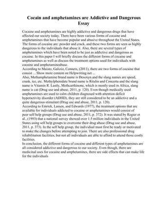 Cocain and amphetamines are Addictive and Dangerous
Essay
Cocaine and amphetamines are highly addictive and dangerous drugs that have
affected our society today. There have been various forms of cocaine and
amphetamines that have become popular and abusive throughout the United States.
The forms of cocaine are: powder and crack, and these two forms are seen as highly
dangerous to the individuals that abuse it. Also, there are several types of
amphetamines which have been noted to be just as addictive and dangerous as
cocaine. In this paper I will briefly discuss the different forms of cocaine and
amphetamines as well as discuss the treatment options used for individuals with
cocaine and amphetamineabuse.
According to Maisto, Galizio, Conners, (2011), there are two forms of cocaine that
consist ... Show more content on Helpwriting.net ...
Also, Methamphetamine brand name is Desoxyn and the slang names are speed,
crank, ice, etc. Methylphenidate brand name is Ritalin and Concerta and the slang
name is Vitamin R. Lastly, Methcarthinone, which is mostly used in Africa, slang
name is cat (Drug use and abuse, 2011, p. 120). Even though medically used
amphetamines are used to calm children diagnosed with attention deficit
hyperactivity disorder (ADHD), they are still considered to be an addictive and a
quite dangerous stimulant (Drug use and abuse, 2011, p. 120).
According to Emrick, Lassen, and Edwards (1977), the treatment options that are
available for individuals addicted to cocaine or amphetamines would consist of
peer self help groups (Drug use and abuse, 2011, p. 372). It was stated by Regier et
al., (1993) that a national survey showed over 1.5 million individuals in the United
States using self help groups to overcome their drug abuse (Drug use and abuse,
2011, p. 373). In the self help group, the individual must first be ready or motivated
to make the changes before attempting to join. There are also professional drug
rehabilitation facilities, but not all individuals are able to afford to attend those costly
facilities.
In conclusion, the different forms of cocaine and different types of amphetamines are
all considered addictive and dangerous to our society. Even though, there are
medicinal uses for cocaine and amphetamines, there are side effects that can make life
for the individuals
 