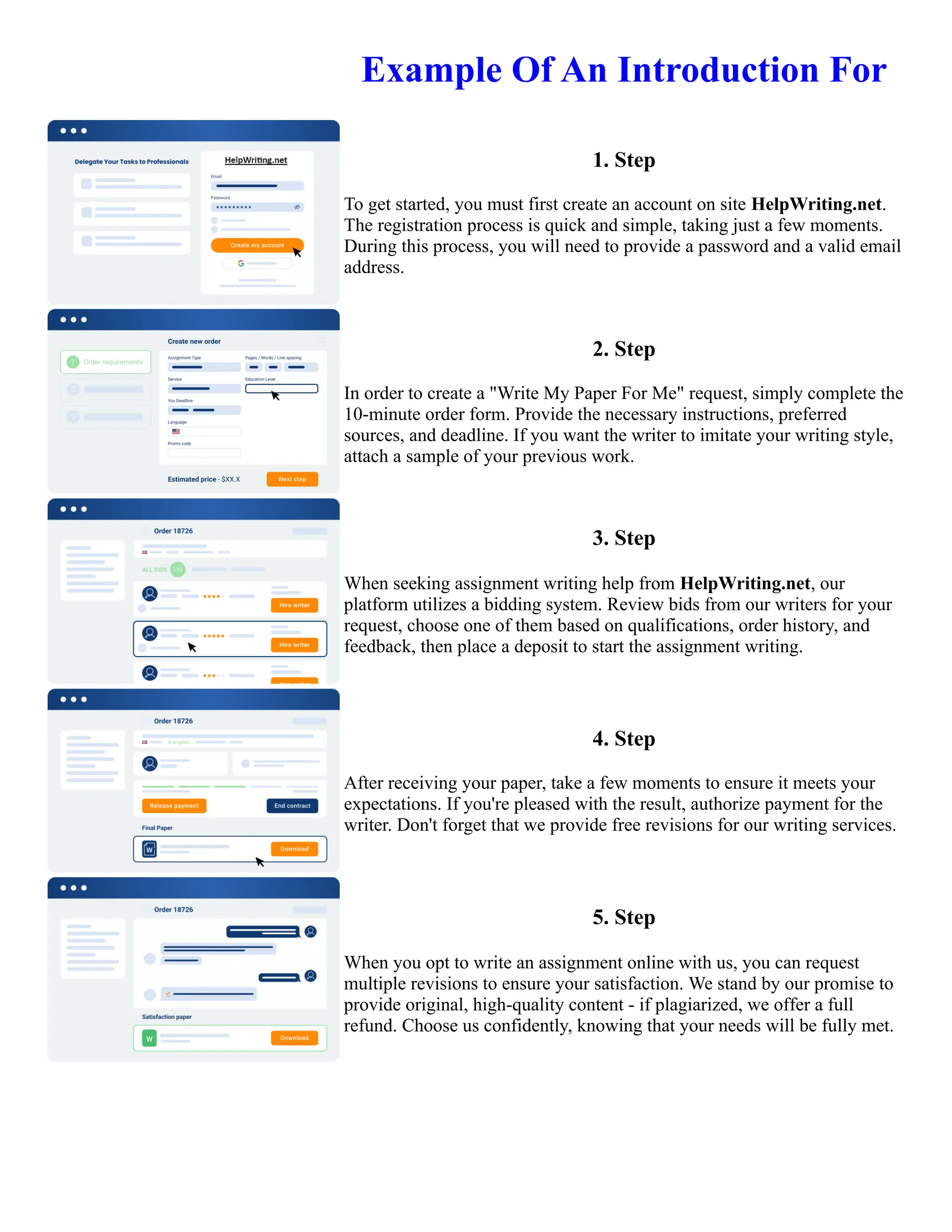 Example Of An Introduction For
1. Step
To get started, you must first create an account on site HelpWriting.net.
The registration process is quick and simple, taking just a few moments.
During this process, you will need to provide a password and a valid email
address.
2. Step
In order to create a "Write My Paper For Me" request, simply complete the
10-minute order form. Provide the necessary instructions, preferred
sources, and deadline. If you want the writer to imitate your writing style,
attach a sample of your previous work.
3. Step
When seeking assignment writing help from HelpWriting.net, our
platform utilizes a bidding system. Review bids from our writers for your
request, choose one of them based on qualifications, order history, and
feedback, then place a deposit to start the assignment writing.
4. Step
After receiving your paper, take a few moments to ensure it meets your
expectations. If you're pleased with the result, authorize payment for the
writer. Don't forget that we provide free revisions for our writing services.
5. Step
When you opt to write an assignment online with us, you can request
multiple revisions to ensure your satisfaction. We stand by our promise to
provide original, high-quality content - if plagiarized, we offer a full
refund. Choose us confidently, knowing that your needs will be fully met.
Example Of An Introduction For Example Of An Introduction For
 