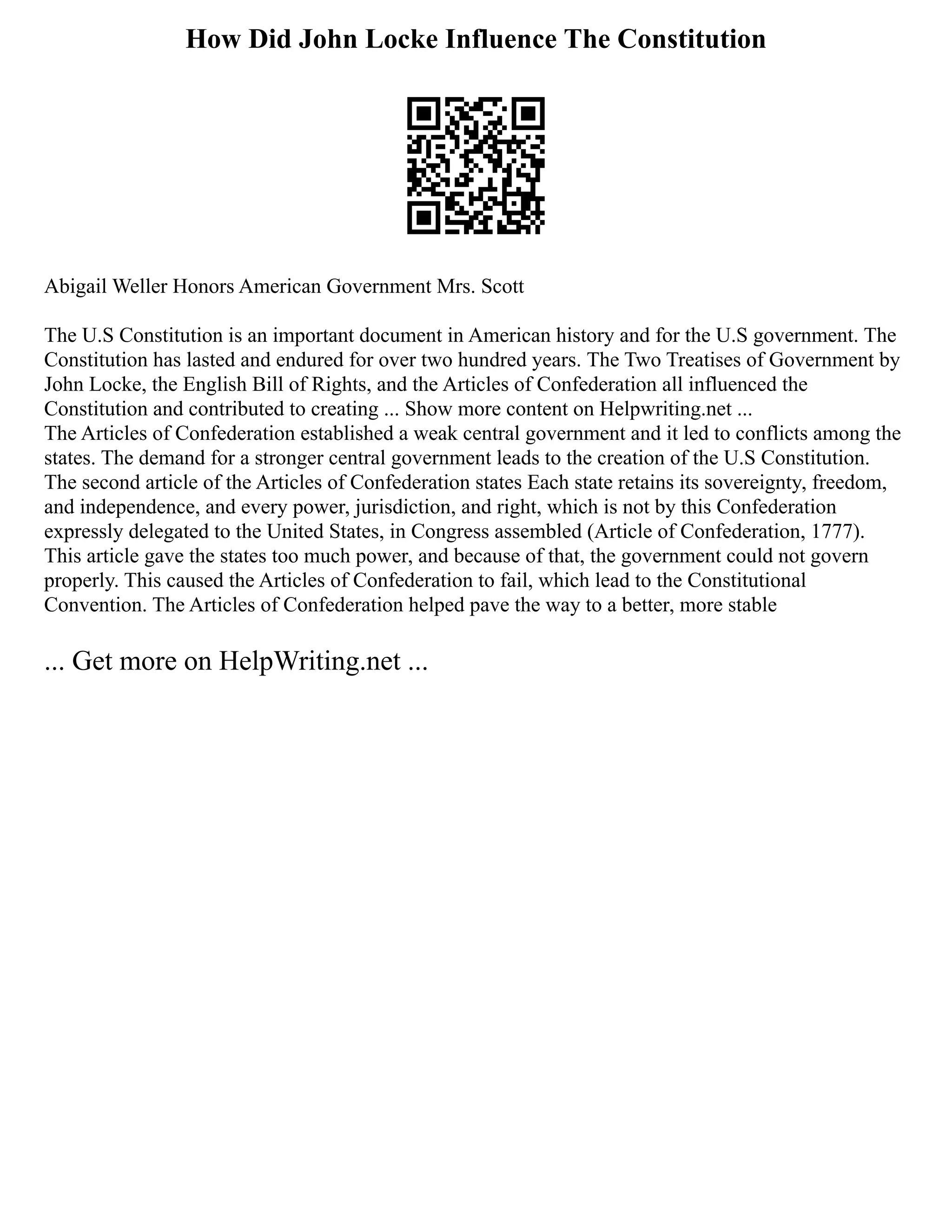 How Did John Locke Influence The Constitution
Abigail Weller Honors American Government Mrs. Scott
The U.S Constitution is an important document in American history and for the U.S government. The
Constitution has lasted and endured for over two hundred years. The Two Treatises of Government by
John Locke, the English Bill of Rights, and the Articles of Confederation all influenced the
Constitution and contributed to creating ... Show more content on Helpwriting.net ...
The Articles of Confederation established a weak central government and it led to conflicts among the
states. The demand for a stronger central government leads to the creation of the U.S Constitution.
The second article of the Articles of Confederation states Each state retains its sovereignty, freedom,
and independence, and every power, jurisdiction, and right, which is not by this Confederation
expressly delegated to the United States, in Congress assembled (Article of Confederation, 1777).
This article gave the states too much power, and because of that, the government could not govern
properly. This caused the Articles of Confederation to fail, which lead to the Constitutional
Convention. The Articles of Confederation helped pave the way to a better, more stable
... Get more on HelpWriting.net ...
 