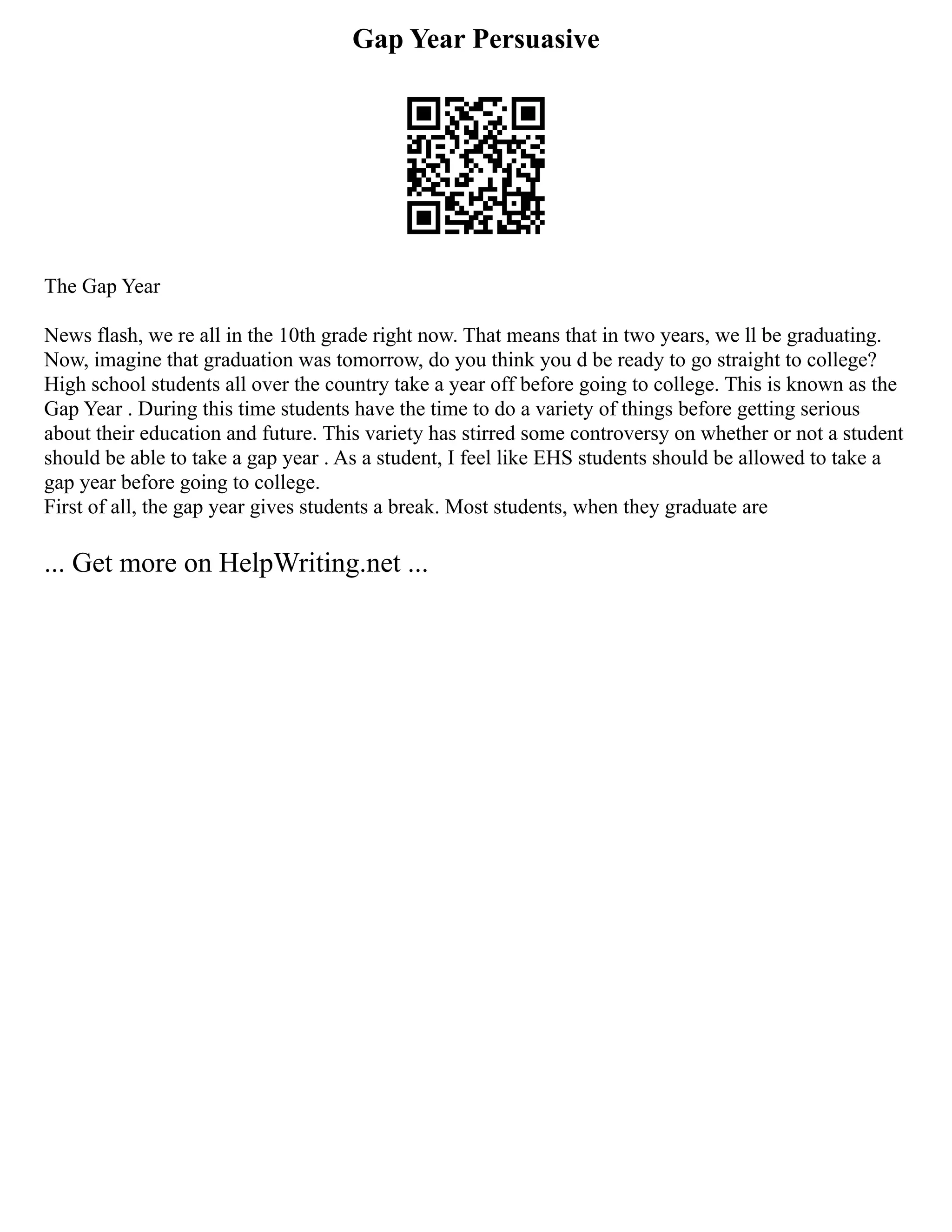 Gap Year Persuasive
The Gap Year
News flash, we re all in the 10th grade right now. That means that in two years, we ll be graduating.
Now, imagine that graduation was tomorrow, do you think you d be ready to go straight to college?
High school students all over the country take a year off before going to college. This is known as the
Gap Year . During this time students have the time to do a variety of things before getting serious
about their education and future. This variety has stirred some controversy on whether or not a student
should be able to take a gap year . As a student, I feel like EHS students should be allowed to take a
gap year before going to college.
First of all, the gap year gives students a break. Most students, when they graduate are
... Get more on HelpWriting.net ...
 