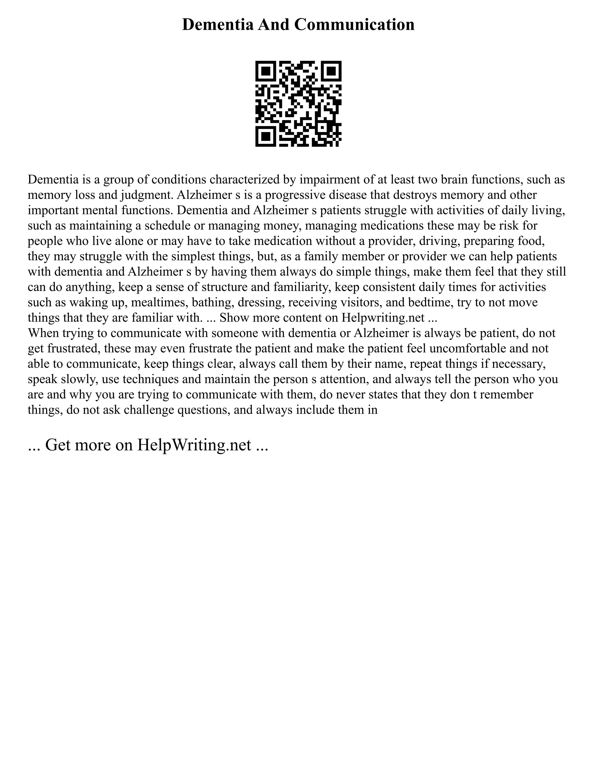 Dementia And Communication
Dementia is a group of conditions characterized by impairment of at least two brain functions, such as
memory loss and judgment. Alzheimer s is a progressive disease that destroys memory and other
important mental functions. Dementia and Alzheimer s patients struggle with activities of daily living,
such as maintaining a schedule or managing money, managing medications these may be risk for
people who live alone or may have to take medication without a provider, driving, preparing food,
they may struggle with the simplest things, but, as a family member or provider we can help patients
with dementia and Alzheimer s by having them always do simple things, make them feel that they still
can do anything, keep a sense of structure and familiarity, keep consistent daily times for activities
such as waking up, mealtimes, bathing, dressing, receiving visitors, and bedtime, try to not move
things that they are familiar with. ... Show more content on Helpwriting.net ...
When trying to communicate with someone with dementia or Alzheimer is always be patient, do not
get frustrated, these may even frustrate the patient and make the patient feel uncomfortable and not
able to communicate, keep things clear, always call them by their name, repeat things if necessary,
speak slowly, use techniques and maintain the person s attention, and always tell the person who you
are and why you are trying to communicate with them, do never states that they don t remember
things, do not ask challenge questions, and always include them in
... Get more on HelpWriting.net ...
 