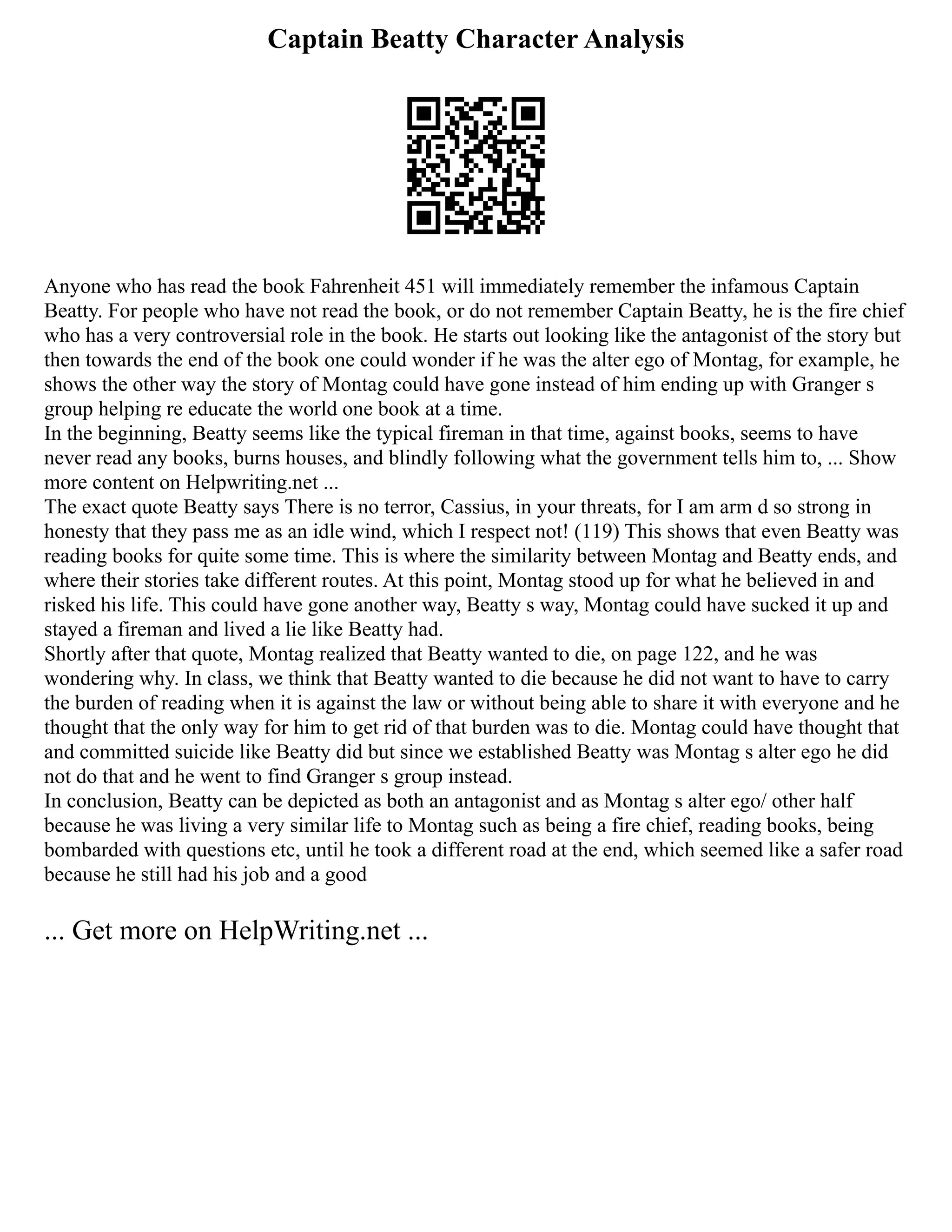 Captain Beatty Character Analysis
Anyone who has read the book Fahrenheit 451 will immediately remember the infamous Captain
Beatty. For people who have not read the book, or do not remember Captain Beatty, he is the fire chief
who has a very controversial role in the book. He starts out looking like the antagonist of the story but
then towards the end of the book one could wonder if he was the alter ego of Montag, for example, he
shows the other way the story of Montag could have gone instead of him ending up with Granger s
group helping re educate the world one book at a time.
In the beginning, Beatty seems like the typical fireman in that time, against books, seems to have
never read any books, burns houses, and blindly following what the government tells him to, ... Show
more content on Helpwriting.net ...
The exact quote Beatty says There is no terror, Cassius, in your threats, for I am arm d so strong in
honesty that they pass me as an idle wind, which I respect not! (119) This shows that even Beatty was
reading books for quite some time. This is where the similarity between Montag and Beatty ends, and
where their stories take different routes. At this point, Montag stood up for what he believed in and
risked his life. This could have gone another way, Beatty s way, Montag could have sucked it up and
stayed a fireman and lived a lie like Beatty had.
Shortly after that quote, Montag realized that Beatty wanted to die, on page 122, and he was
wondering why. In class, we think that Beatty wanted to die because he did not want to have to carry
the burden of reading when it is against the law or without being able to share it with everyone and he
thought that the only way for him to get rid of that burden was to die. Montag could have thought that
and committed suicide like Beatty did but since we established Beatty was Montag s alter ego he did
not do that and he went to find Granger s group instead.
In conclusion, Beatty can be depicted as both an antagonist and as Montag s alter ego/ other half
because he was living a very similar life to Montag such as being a fire chief, reading books, being
bombarded with questions etc, until he took a different road at the end, which seemed like a safer road
because he still had his job and a good
... Get more on HelpWriting.net ...
 
