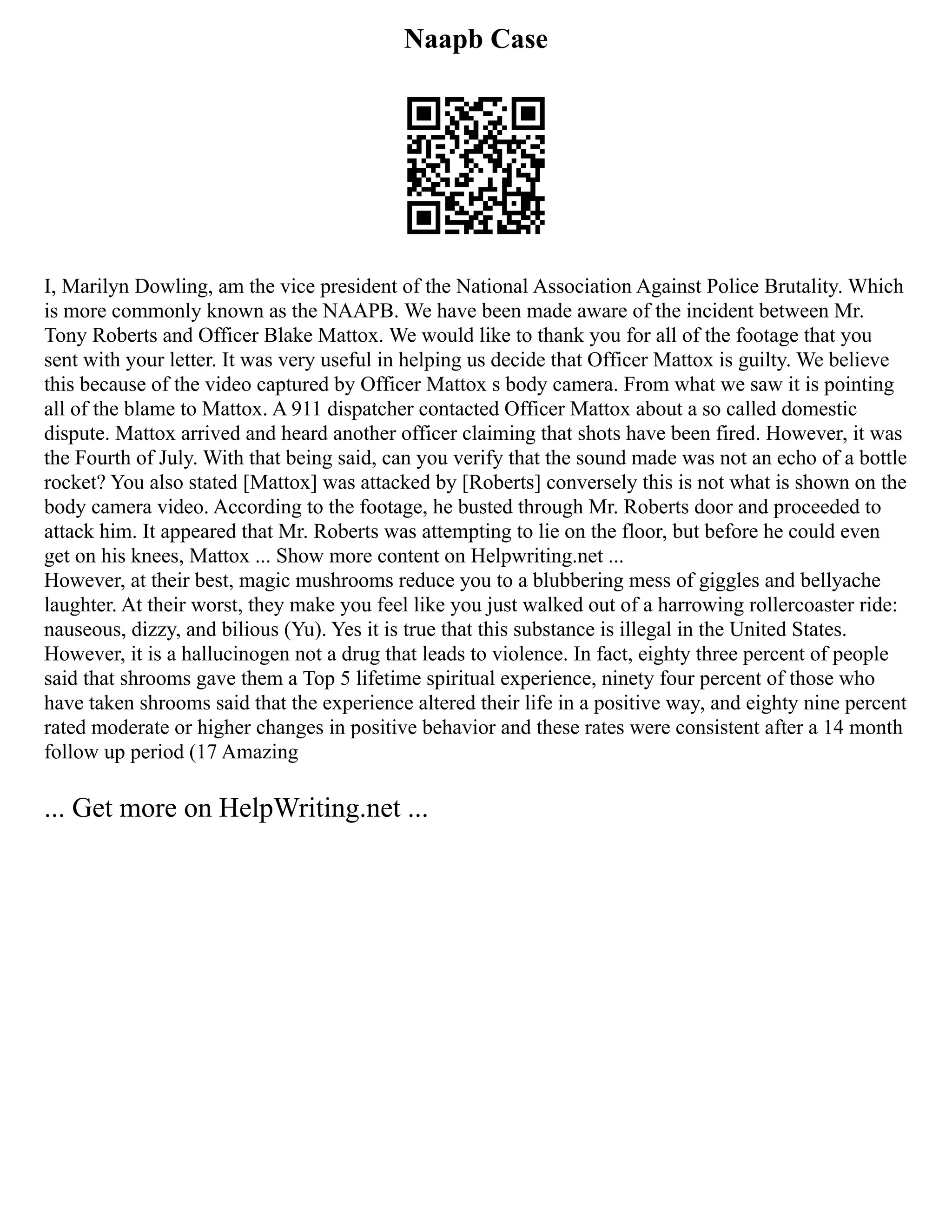 Naapb Case
I, Marilyn Dowling, am the vice president of the National Association Against Police Brutality. Which
is more commonly known as the NAAPB. We have been made aware of the incident between Mr.
Tony Roberts and Officer Blake Mattox. We would like to thank you for all of the footage that you
sent with your letter. It was very useful in helping us decide that Officer Mattox is guilty. We believe
this because of the video captured by Officer Mattox s body camera. From what we saw it is pointing
all of the blame to Mattox. A 911 dispatcher contacted Officer Mattox about a so called domestic
dispute. Mattox arrived and heard another officer claiming that shots have been fired. However, it was
the Fourth of July. With that being said, can you verify that the sound made was not an echo of a bottle
rocket? You also stated [Mattox] was attacked by [Roberts] conversely this is not what is shown on the
body camera video. According to the footage, he busted through Mr. Roberts door and proceeded to
attack him. It appeared that Mr. Roberts was attempting to lie on the floor, but before he could even
get on his knees, Mattox ... Show more content on Helpwriting.net ...
However, at their best, magic mushrooms reduce you to a blubbering mess of giggles and bellyache
laughter. At their worst, they make you feel like you just walked out of a harrowing rollercoaster ride:
nauseous, dizzy, and bilious (Yu). Yes it is true that this substance is illegal in the United States.
However, it is a hallucinogen not a drug that leads to violence. In fact, eighty three percent of people
said that shrooms gave them a Top 5 lifetime spiritual experience, ninety four percent of those who
have taken shrooms said that the experience altered their life in a positive way, and eighty nine percent
rated moderate or higher changes in positive behavior and these rates were consistent after a 14 month
follow up period (17 Amazing
... Get more on HelpWriting.net ...
 