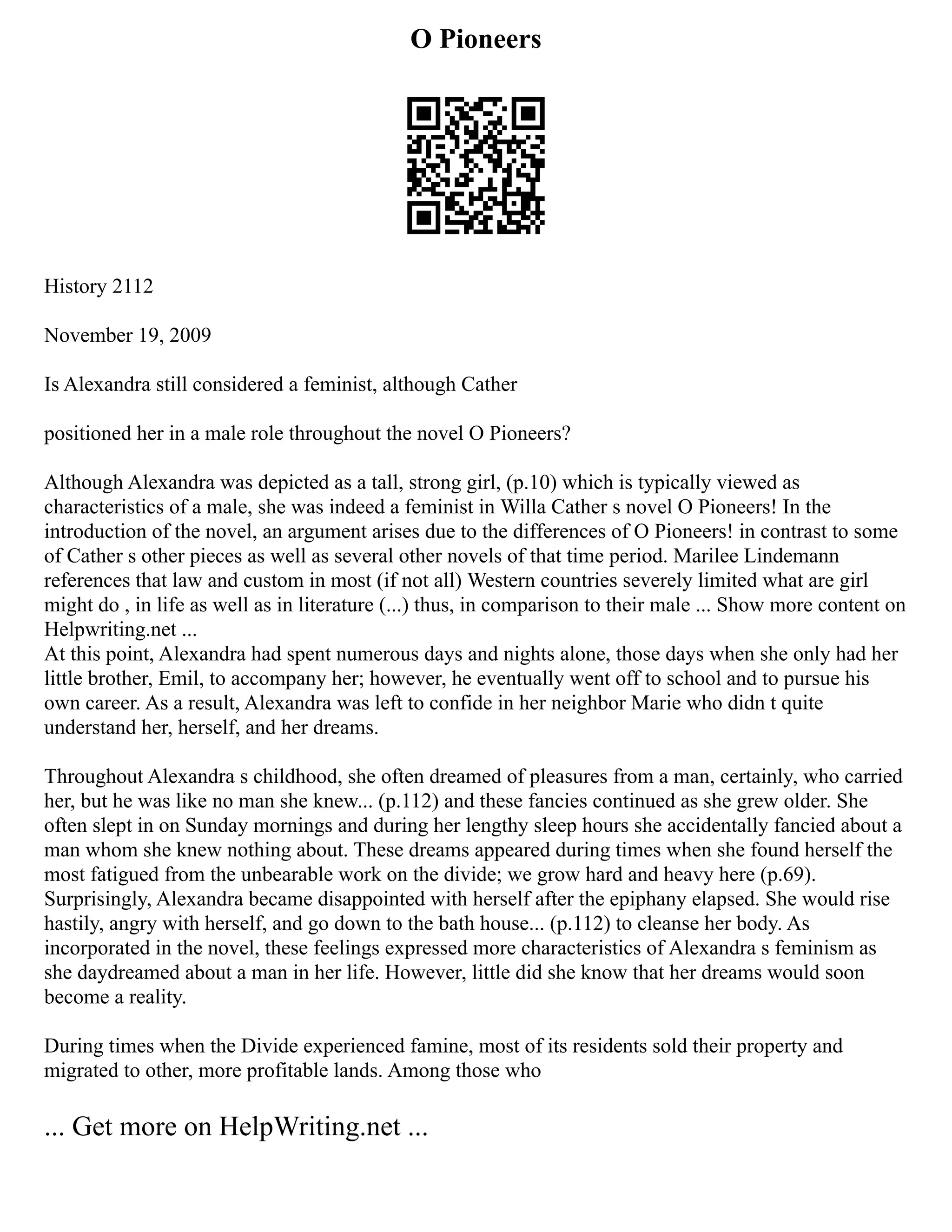 O Pioneers
History 2112
November 19, 2009
Is Alexandra still considered a feminist, although Cather
positioned her in a male role throughout the novel O Pioneers?
Although Alexandra was depicted as a tall, strong girl, (p.10) which is typically viewed as
characteristics of a male, she was indeed a feminist in Willa Cather s novel O Pioneers! In the
introduction of the novel, an argument arises due to the differences of O Pioneers! in contrast to some
of Cather s other pieces as well as several other novels of that time period. Marilee Lindemann
references that law and custom in most (if not all) Western countries severely limited what are girl
might do , in life as well as in literature (...) thus, in comparison to their male ... Show more content on
Helpwriting.net ...
At this point, Alexandra had spent numerous days and nights alone, those days when she only had her
little brother, Emil, to accompany her; however, he eventually went off to school and to pursue his
own career. As a result, Alexandra was left to confide in her neighbor Marie who didn t quite
understand her, herself, and her dreams.
Throughout Alexandra s childhood, she often dreamed of pleasures from a man, certainly, who carried
her, but he was like no man she knew... (p.112) and these fancies continued as she grew older. She
often slept in on Sunday mornings and during her lengthy sleep hours she accidentally fancied about a
man whom she knew nothing about. These dreams appeared during times when she found herself the
most fatigued from the unbearable work on the divide; we grow hard and heavy here (p.69).
Surprisingly, Alexandra became disappointed with herself after the epiphany elapsed. She would rise
hastily, angry with herself, and go down to the bath house... (p.112) to cleanse her body. As
incorporated in the novel, these feelings expressed more characteristics of Alexandra s feminism as
she daydreamed about a man in her life. However, little did she know that her dreams would soon
become a reality.
During times when the Divide experienced famine, most of its residents sold their property and
migrated to other, more profitable lands. Among those who
... Get more on HelpWriting.net ...
 