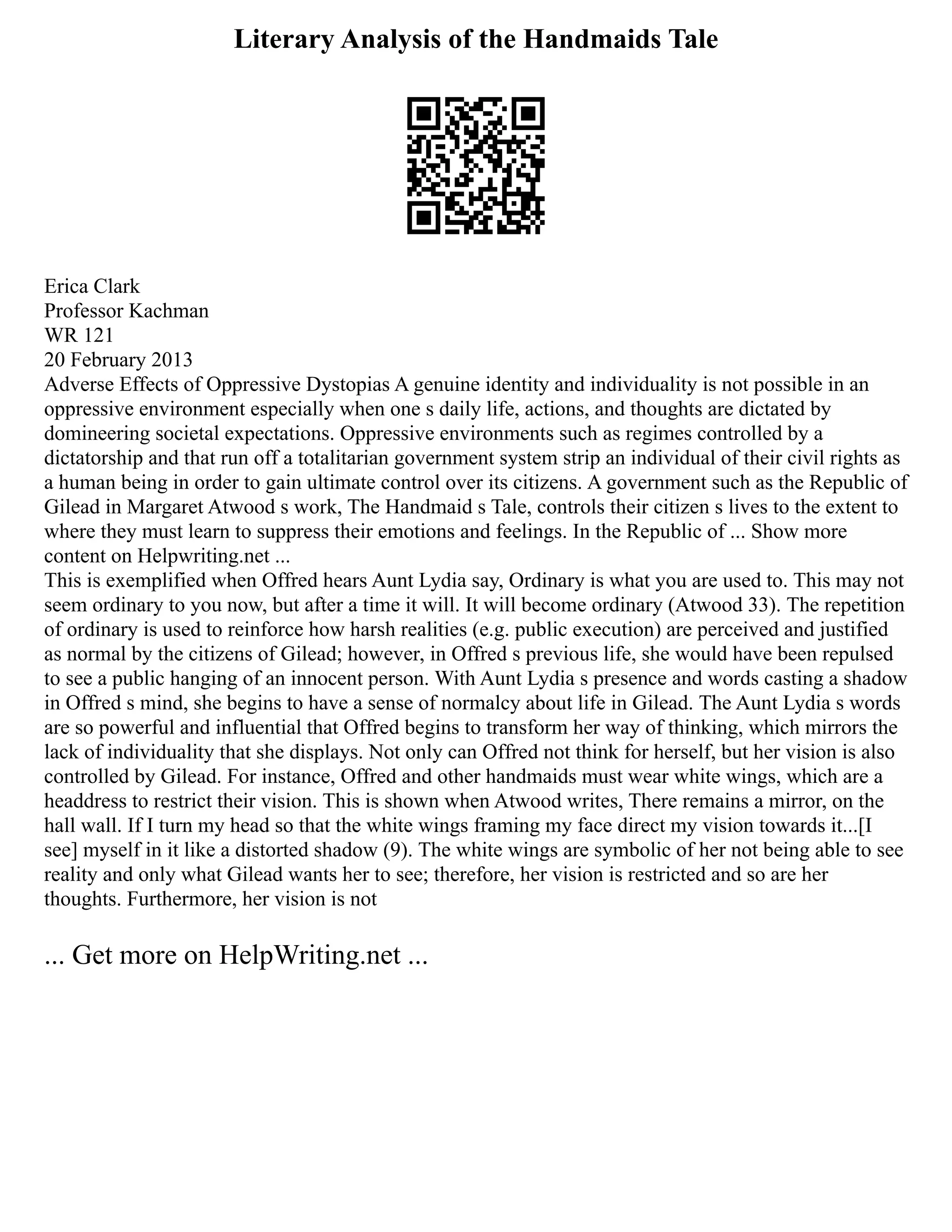 Literary Analysis of the Handmaids Tale
Erica Clark
Professor Kachman
WR 121
20 February 2013
Adverse Effects of Oppressive Dystopias A genuine identity and individuality is not possible in an
oppressive environment especially when one s daily life, actions, and thoughts are dictated by
domineering societal expectations. Oppressive environments such as regimes controlled by a
dictatorship and that run off a totalitarian government system strip an individual of their civil rights as
a human being in order to gain ultimate control over its citizens. A government such as the Republic of
Gilead in Margaret Atwood s work, The Handmaid s Tale, controls their citizen s lives to the extent to
where they must learn to suppress their emotions and feelings. In the Republic of ... Show more
content on Helpwriting.net ...
This is exemplified when Offred hears Aunt Lydia say, Ordinary is what you are used to. This may not
seem ordinary to you now, but after a time it will. It will become ordinary (Atwood 33). The repetition
of ordinary is used to reinforce how harsh realities (e.g. public execution) are perceived and justified
as normal by the citizens of Gilead; however, in Offred s previous life, she would have been repulsed
to see a public hanging of an innocent person. With Aunt Lydia s presence and words casting a shadow
in Offred s mind, she begins to have a sense of normalcy about life in Gilead. The Aunt Lydia s words
are so powerful and influential that Offred begins to transform her way of thinking, which mirrors the
lack of individuality that she displays. Not only can Offred not think for herself, but her vision is also
controlled by Gilead. For instance, Offred and other handmaids must wear white wings, which are a
headdress to restrict their vision. This is shown when Atwood writes, There remains a mirror, on the
hall wall. If I turn my head so that the white wings framing my face direct my vision towards it...[I
see] myself in it like a distorted shadow (9). The white wings are symbolic of her not being able to see
reality and only what Gilead wants her to see; therefore, her vision is restricted and so are her
thoughts. Furthermore, her vision is not
... Get more on HelpWriting.net ...
 