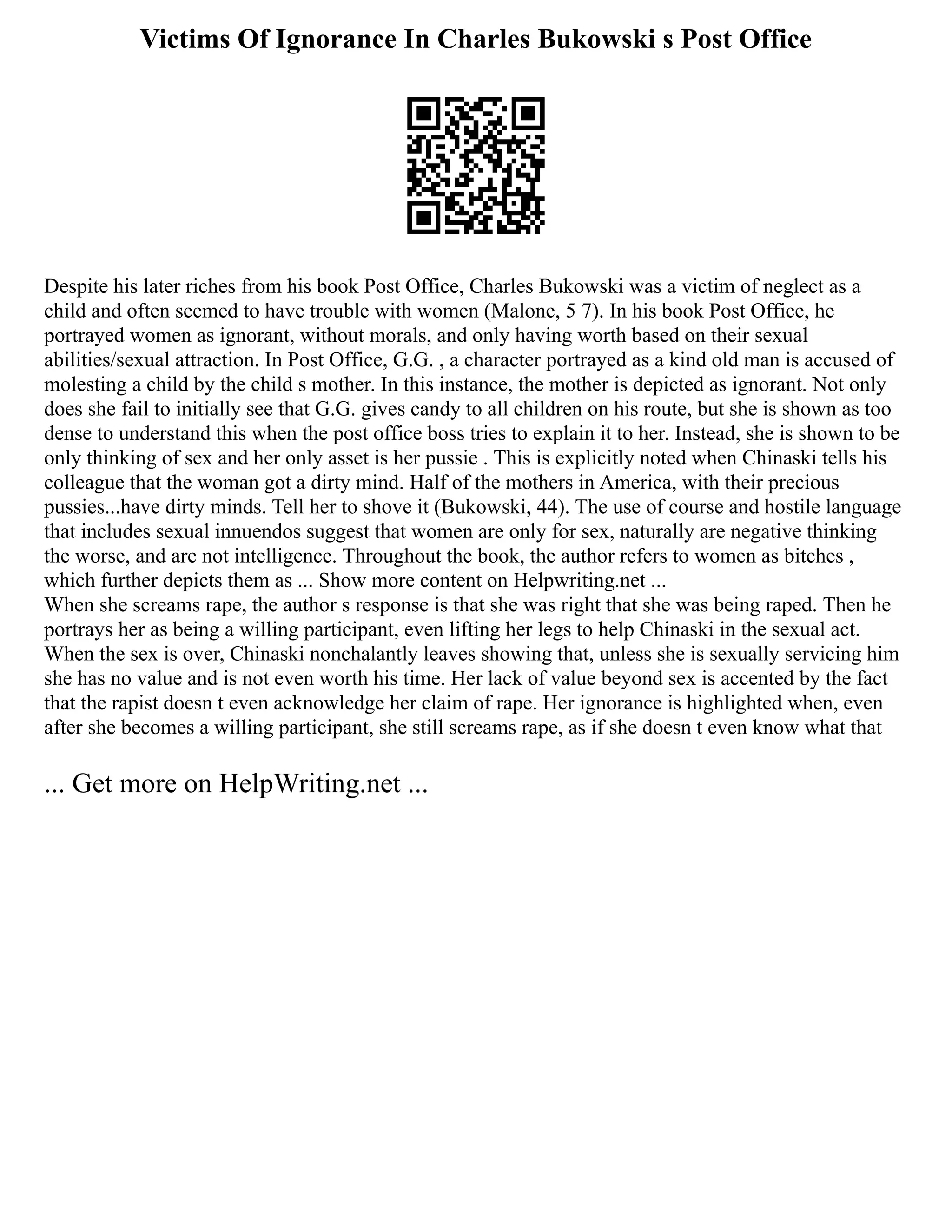Victims Of Ignorance In Charles Bukowski s Post Office
Despite his later riches from his book Post Office, Charles Bukowski was a victim of neglect as a
child and often seemed to have trouble with women (Malone, 5 7). In his book Post Office, he
portrayed women as ignorant, without morals, and only having worth based on their sexual
abilities/sexual attraction. In Post Office, G.G. , a character portrayed as a kind old man is accused of
molesting a child by the child s mother. In this instance, the mother is depicted as ignorant. Not only
does she fail to initially see that G.G. gives candy to all children on his route, but she is shown as too
dense to understand this when the post office boss tries to explain it to her. Instead, she is shown to be
only thinking of sex and her only asset is her pussie . This is explicitly noted when Chinaski tells his
colleague that the woman got a dirty mind. Half of the mothers in America, with their precious
pussies...have dirty minds. Tell her to shove it (Bukowski, 44). The use of course and hostile language
that includes sexual innuendos suggest that women are only for sex, naturally are negative thinking
the worse, and are not intelligence. Throughout the book, the author refers to women as bitches ,
which further depicts them as ... Show more content on Helpwriting.net ...
When she screams rape, the author s response is that she was right that she was being raped. Then he
portrays her as being a willing participant, even lifting her legs to help Chinaski in the sexual act.
When the sex is over, Chinaski nonchalantly leaves showing that, unless she is sexually servicing him
she has no value and is not even worth his time. Her lack of value beyond sex is accented by the fact
that the rapist doesn t even acknowledge her claim of rape. Her ignorance is highlighted when, even
after she becomes a willing participant, she still screams rape, as if she doesn t even know what that
... Get more on HelpWriting.net ...
 