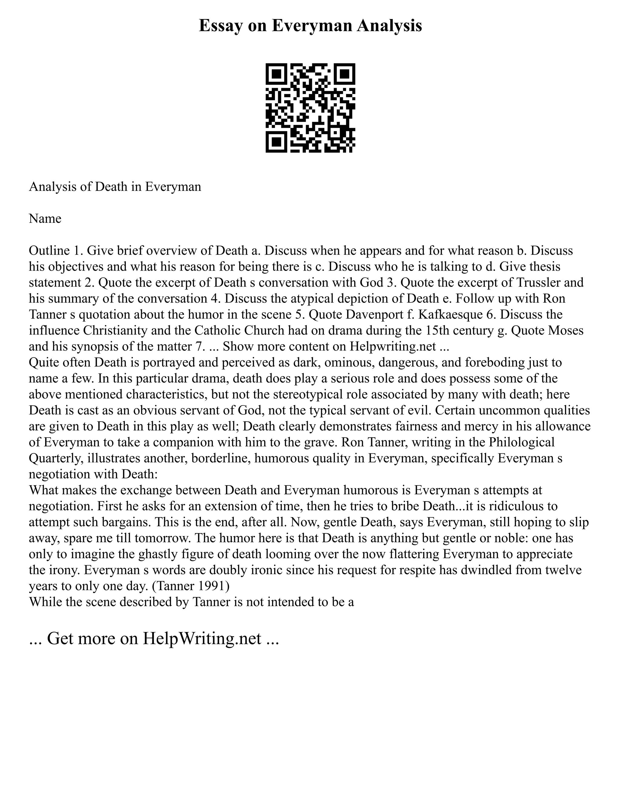 Essay on Everyman Analysis
Analysis of Death in Everyman
Name
Outline 1. Give brief overview of Death a. Discuss when he appears and for what reason b. Discuss
his objectives and what his reason for being there is c. Discuss who he is talking to d. Give thesis
statement 2. Quote the excerpt of Death s conversation with God 3. Quote the excerpt of Trussler and
his summary of the conversation 4. Discuss the atypical depiction of Death e. Follow up with Ron
Tanner s quotation about the humor in the scene 5. Quote Davenport f. Kafkaesque 6. Discuss the
influence Christianity and the Catholic Church had on drama during the 15th century g. Quote Moses
and his synopsis of the matter 7. ... Show more content on Helpwriting.net ...
Quite often Death is portrayed and perceived as dark, ominous, dangerous, and foreboding just to
name a few. In this particular drama, death does play a serious role and does possess some of the
above mentioned characteristics, but not the stereotypical role associated by many with death; here
Death is cast as an obvious servant of God, not the typical servant of evil. Certain uncommon qualities
are given to Death in this play as well; Death clearly demonstrates fairness and mercy in his allowance
of Everyman to take a companion with him to the grave. Ron Tanner, writing in the Philological
Quarterly, illustrates another, borderline, humorous quality in Everyman, specifically Everyman s
negotiation with Death:
What makes the exchange between Death and Everyman humorous is Everyman s attempts at
negotiation. First he asks for an extension of time, then he tries to bribe Death...it is ridiculous to
attempt such bargains. This is the end, after all. Now, gentle Death, says Everyman, still hoping to slip
away, spare me till tomorrow. The humor here is that Death is anything but gentle or noble: one has
only to imagine the ghastly figure of death looming over the now flattering Everyman to appreciate
the irony. Everyman s words are doubly ironic since his request for respite has dwindled from twelve
years to only one day. (Tanner 1991)
While the scene described by Tanner is not intended to be a
... Get more on HelpWriting.net ...
 