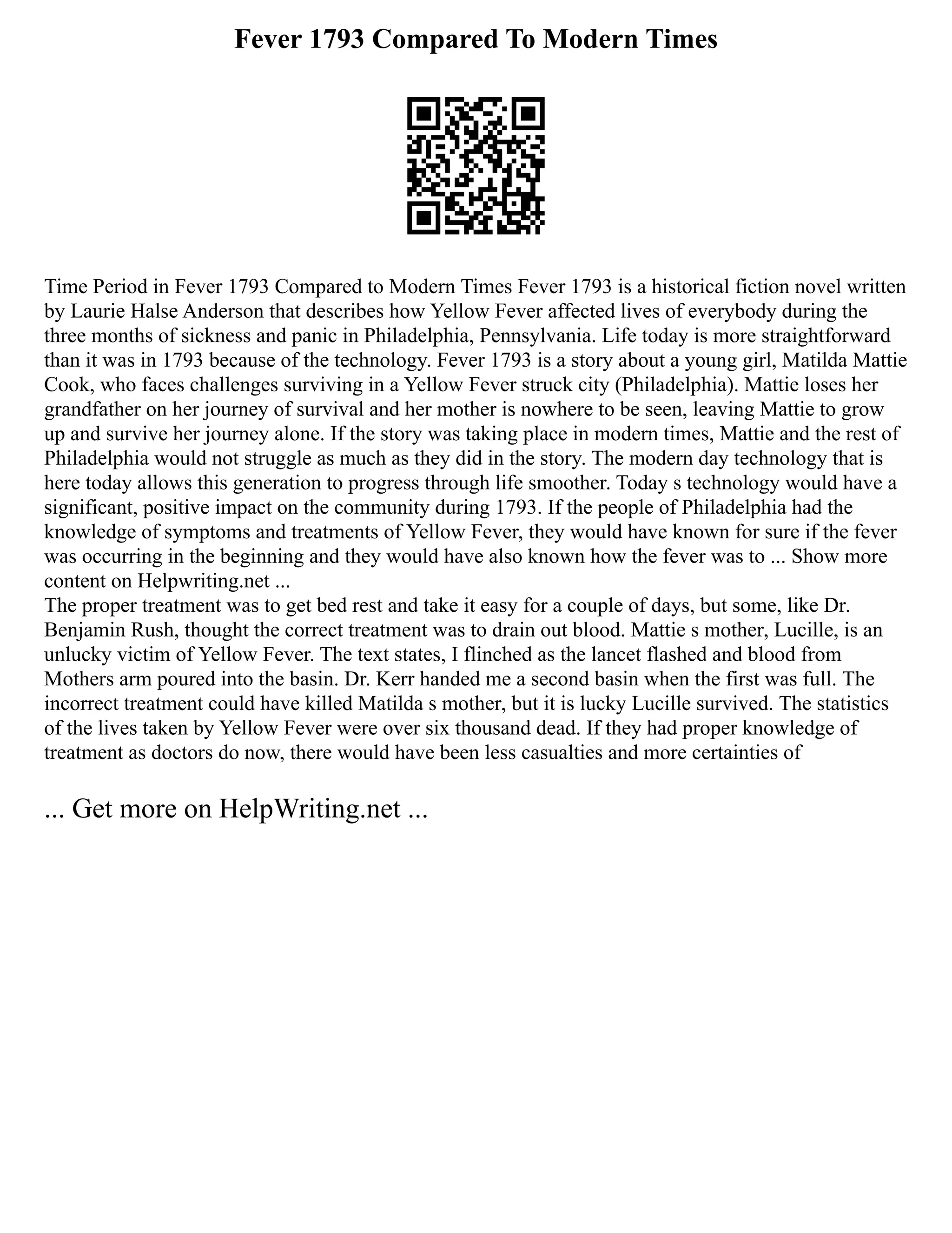 Fever 1793 Compared To Modern Times
Time Period in Fever 1793 Compared to Modern Times Fever 1793 is a historical fiction novel written
by Laurie Halse Anderson that describes how Yellow Fever affected lives of everybody during the
three months of sickness and panic in Philadelphia, Pennsylvania. Life today is more straightforward
than it was in 1793 because of the technology. Fever 1793 is a story about a young girl, Matilda Mattie
Cook, who faces challenges surviving in a Yellow Fever struck city (Philadelphia). Mattie loses her
grandfather on her journey of survival and her mother is nowhere to be seen, leaving Mattie to grow
up and survive her journey alone. If the story was taking place in modern times, Mattie and the rest of
Philadelphia would not struggle as much as they did in the story. The modern day technology that is
here today allows this generation to progress through life smoother. Today s technology would have a
significant, positive impact on the community during 1793. If the people of Philadelphia had the
knowledge of symptoms and treatments of Yellow Fever, they would have known for sure if the fever
was occurring in the beginning and they would have also known how the fever was to ... Show more
content on Helpwriting.net ...
The proper treatment was to get bed rest and take it easy for a couple of days, but some, like Dr.
Benjamin Rush, thought the correct treatment was to drain out blood. Mattie s mother, Lucille, is an
unlucky victim of Yellow Fever. The text states, I flinched as the lancet flashed and blood from
Mothers arm poured into the basin. Dr. Kerr handed me a second basin when the first was full. The
incorrect treatment could have killed Matilda s mother, but it is lucky Lucille survived. The statistics
of the lives taken by Yellow Fever were over six thousand dead. If they had proper knowledge of
treatment as doctors do now, there would have been less casualties and more certainties of
... Get more on HelpWriting.net ...
 