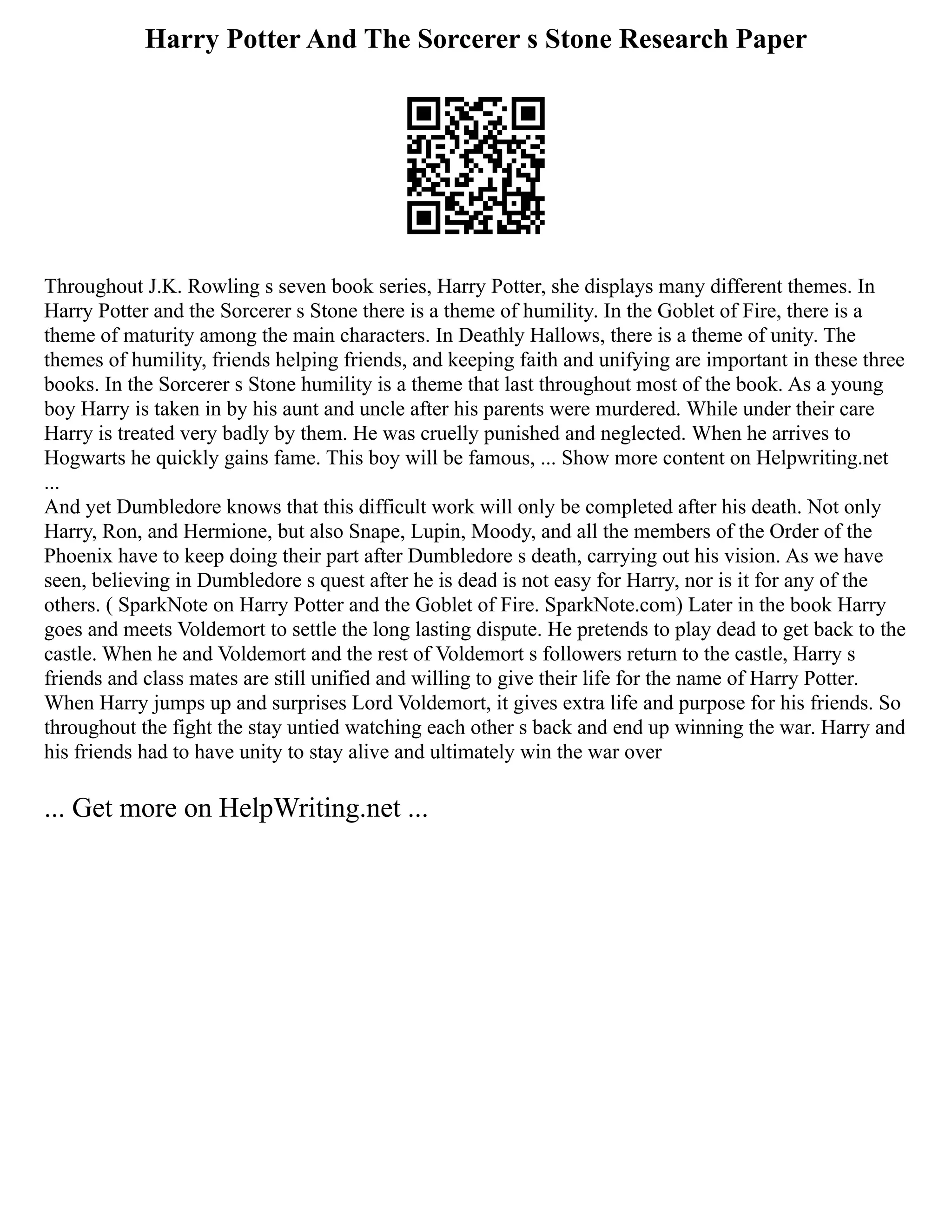 Harry Potter And The Sorcerer s Stone Research Paper
Throughout J.K. Rowling s seven book series, Harry Potter, she displays many different themes. In
Harry Potter and the Sorcerer s Stone there is a theme of humility. In the Goblet of Fire, there is a
theme of maturity among the main characters. In Deathly Hallows, there is a theme of unity. The
themes of humility, friends helping friends, and keeping faith and unifying are important in these three
books. In the Sorcerer s Stone humility is a theme that last throughout most of the book. As a young
boy Harry is taken in by his aunt and uncle after his parents were murdered. While under their care
Harry is treated very badly by them. He was cruelly punished and neglected. When he arrives to
Hogwarts he quickly gains fame. This boy will be famous, ... Show more content on Helpwriting.net
...
And yet Dumbledore knows that this difficult work will only be completed after his death. Not only
Harry, Ron, and Hermione, but also Snape, Lupin, Moody, and all the members of the Order of the
Phoenix have to keep doing their part after Dumbledore s death, carrying out his vision. As we have
seen, believing in Dumbledore s quest after he is dead is not easy for Harry, nor is it for any of the
others. ( SparkNote on Harry Potter and the Goblet of Fire. SparkNote.com) Later in the book Harry
goes and meets Voldemort to settle the long lasting dispute. He pretends to play dead to get back to the
castle. When he and Voldemort and the rest of Voldemort s followers return to the castle, Harry s
friends and class mates are still unified and willing to give their life for the name of Harry Potter.
When Harry jumps up and surprises Lord Voldemort, it gives extra life and purpose for his friends. So
throughout the fight the stay untied watching each other s back and end up winning the war. Harry and
his friends had to have unity to stay alive and ultimately win the war over
... Get more on HelpWriting.net ...
 