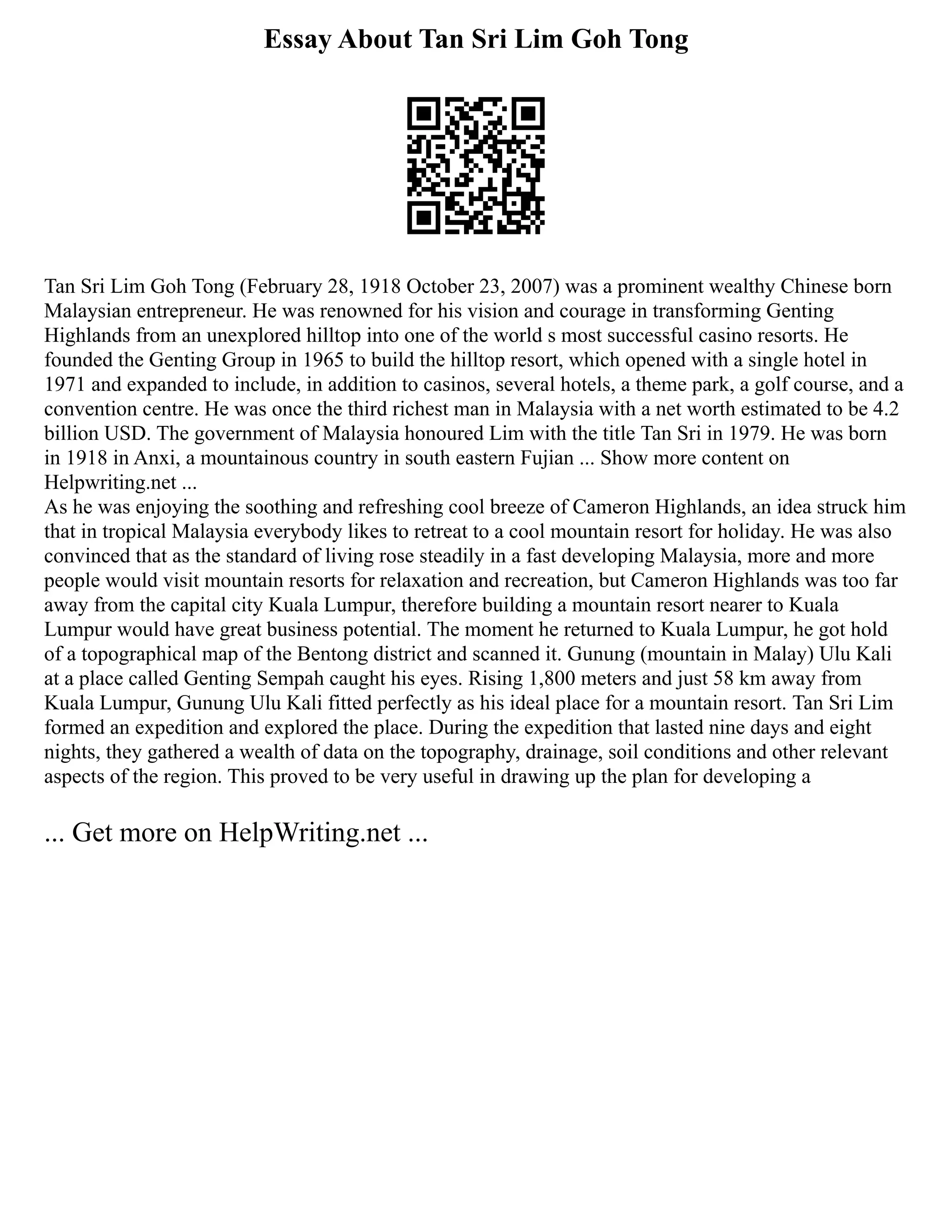 Essay About Tan Sri Lim Goh Tong
Tan Sri Lim Goh Tong (February 28, 1918 October 23, 2007) was a prominent wealthy Chinese born
Malaysian entrepreneur. He was renowned for his vision and courage in transforming Genting
Highlands from an unexplored hilltop into one of the world s most successful casino resorts. He
founded the Genting Group in 1965 to build the hilltop resort, which opened with a single hotel in
1971 and expanded to include, in addition to casinos, several hotels, a theme park, a golf course, and a
convention centre. He was once the third richest man in Malaysia with a net worth estimated to be 4.2
billion USD. The government of Malaysia honoured Lim with the title Tan Sri in 1979. He was born
in 1918 in Anxi, a mountainous country in south eastern Fujian ... Show more content on
Helpwriting.net ...
As he was enjoying the soothing and refreshing cool breeze of Cameron Highlands, an idea struck him
that in tropical Malaysia everybody likes to retreat to a cool mountain resort for holiday. He was also
convinced that as the standard of living rose steadily in a fast developing Malaysia, more and more
people would visit mountain resorts for relaxation and recreation, but Cameron Highlands was too far
away from the capital city Kuala Lumpur, therefore building a mountain resort nearer to Kuala
Lumpur would have great business potential. The moment he returned to Kuala Lumpur, he got hold
of a topographical map of the Bentong district and scanned it. Gunung (mountain in Malay) Ulu Kali
at a place called Genting Sempah caught his eyes. Rising 1,800 meters and just 58 km away from
Kuala Lumpur, Gunung Ulu Kali fitted perfectly as his ideal place for a mountain resort. Tan Sri Lim
formed an expedition and explored the place. During the expedition that lasted nine days and eight
nights, they gathered a wealth of data on the topography, drainage, soil conditions and other relevant
aspects of the region. This proved to be very useful in drawing up the plan for developing a
... Get more on HelpWriting.net ...
 