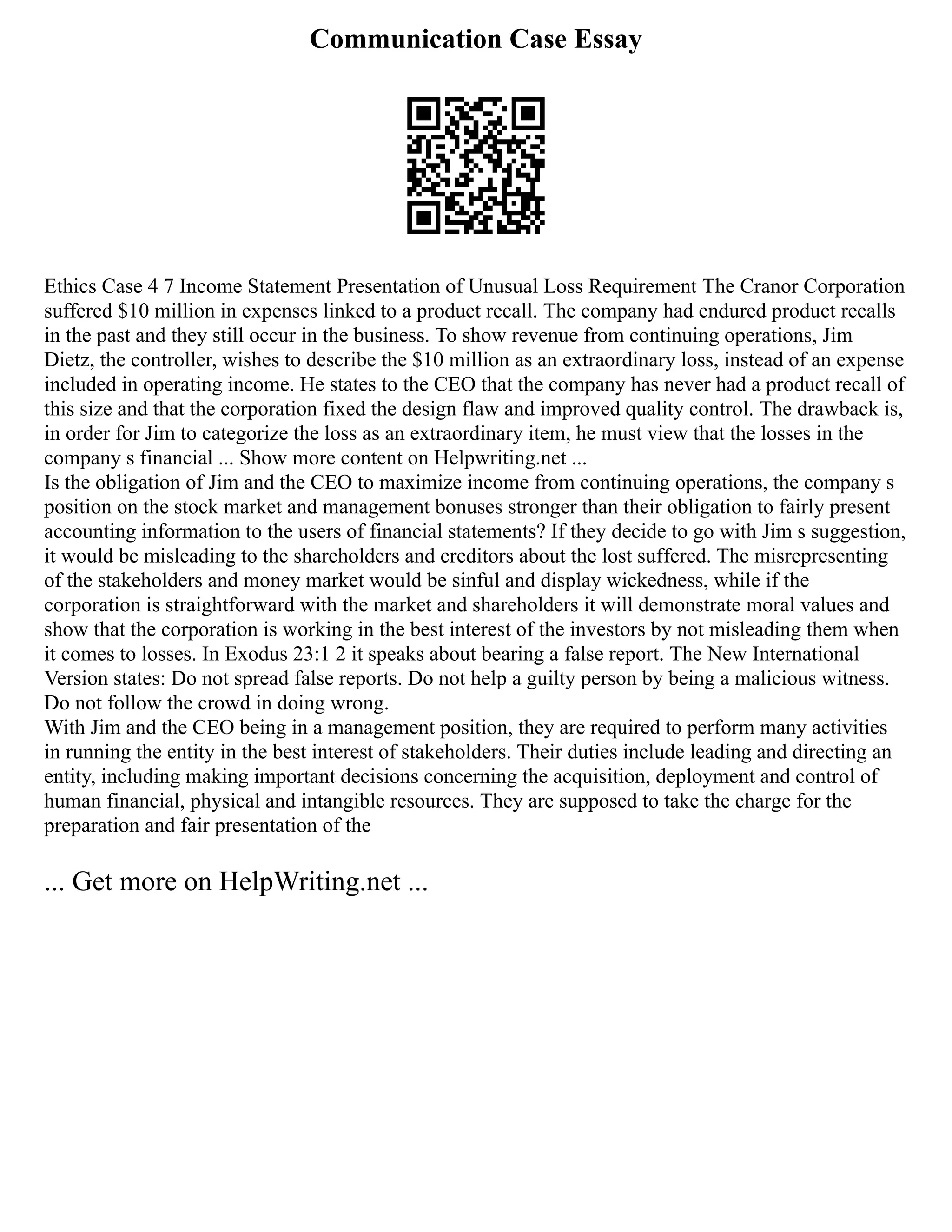 Communication Case Essay
Ethics Case 4 7 Income Statement Presentation of Unusual Loss Requirement The Cranor Corporation
suffered $10 million in expenses linked to a product recall. The company had endured product recalls
in the past and they still occur in the business. To show revenue from continuing operations, Jim
Dietz, the controller, wishes to describe the $10 million as an extraordinary loss, instead of an expense
included in operating income. He states to the CEO that the company has never had a product recall of
this size and that the corporation fixed the design flaw and improved quality control. The drawback is,
in order for Jim to categorize the loss as an extraordinary item, he must view that the losses in the
company s financial ... Show more content on Helpwriting.net ...
Is the obligation of Jim and the CEO to maximize income from continuing operations, the company s
position on the stock market and management bonuses stronger than their obligation to fairly present
accounting information to the users of financial statements? If they decide to go with Jim s suggestion,
it would be misleading to the shareholders and creditors about the lost suffered. The misrepresenting
of the stakeholders and money market would be sinful and display wickedness, while if the
corporation is straightforward with the market and shareholders it will demonstrate moral values and
show that the corporation is working in the best interest of the investors by not misleading them when
it comes to losses. In Exodus 23:1 2 it speaks about bearing a false report. The New International
Version states: Do not spread false reports. Do not help a guilty person by being a malicious witness.
Do not follow the crowd in doing wrong.
With Jim and the CEO being in a management position, they are required to perform many activities
in running the entity in the best interest of stakeholders. Their duties include leading and directing an
entity, including making important decisions concerning the acquisition, deployment and control of
human financial, physical and intangible resources. They are supposed to take the charge for the
preparation and fair presentation of the
... Get more on HelpWriting.net ...
 