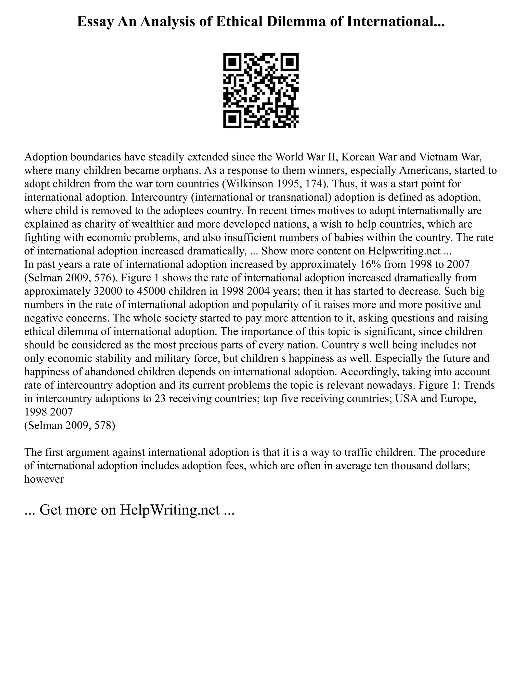 Essay An Analysis of Ethical Dilemma of International...
Adoption boundaries have steadily extended since the World War II, Korean War and Vietnam War,
where many children became orphans. As a response to them winners, especially Americans, started to
adopt children from the war torn countries (Wilkinson 1995, 174). Thus, it was a start point for
international adoption. Intercountry (international or transnational) adoption is defined as adoption,
where child is removed to the adoptees country. In recent times motives to adopt internationally are
explained as charity of wealthier and more developed nations, a wish to help countries, which are
fighting with economic problems, and also insufficient numbers of babies within the country. The rate
of international adoption increased dramatically, ... Show more content on Helpwriting.net ...
In past years a rate of international adoption increased by approximately 16% from 1998 to 2007
(Selman 2009, 576). Figure 1 shows the rate of international adoption increased dramatically from
approximately 32000 to 45000 children in 1998 2004 years; then it has started to decrease. Such big
numbers in the rate of international adoption and popularity of it raises more and more positive and
negative concerns. The whole society started to pay more attention to it, asking questions and raising
ethical dilemma of international adoption. The importance of this topic is significant, since children
should be considered as the most precious parts of every nation. Country s well being includes not
only economic stability and military force, but children s happiness as well. Especially the future and
happiness of abandoned children depends on international adoption. Accordingly, taking into account
rate of intercountry adoption and its current problems the topic is relevant nowadays. Figure 1: Trends
in intercountry adoptions to 23 receiving countries; top five receiving countries; USA and Europe,
1998 2007
(Selman 2009, 578)
The first argument against international adoption is that it is a way to traffic children. The procedure
of international adoption includes adoption fees, which are often in average ten thousand dollars;
however
... Get more on HelpWriting.net ...
 