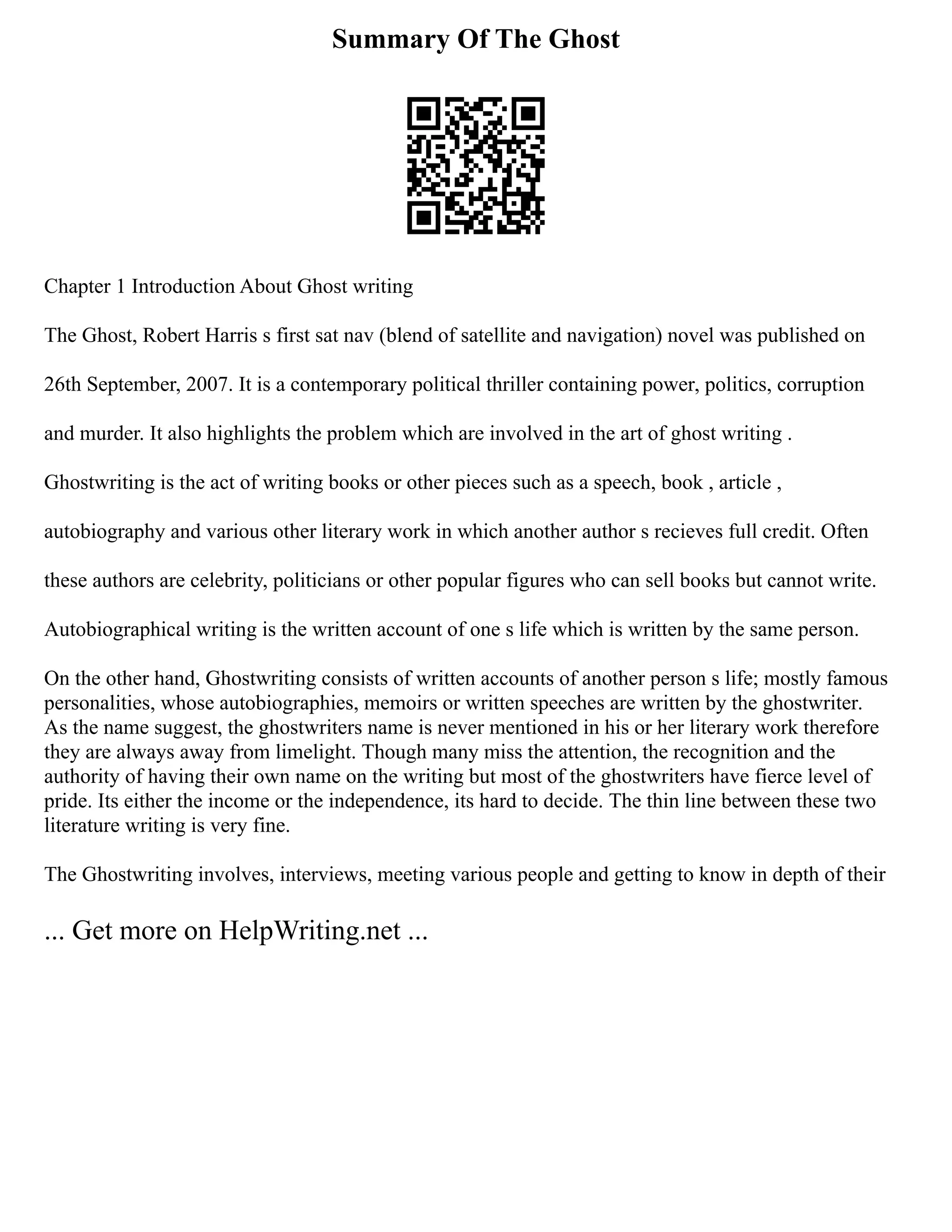 Summary Of The Ghost
Chapter 1 Introduction About Ghost writing
The Ghost, Robert Harris s first sat nav (blend of satellite and navigation) novel was published on
26th September, 2007. It is a contemporary political thriller containing power, politics, corruption
and murder. It also highlights the problem which are involved in the art of ghost writing .
Ghostwriting is the act of writing books or other pieces such as a speech, book , article ,
autobiography and various other literary work in which another author s recieves full credit. Often
these authors are celebrity, politicians or other popular figures who can sell books but cannot write.
Autobiographical writing is the written account of one s life which is written by the same person.
On the other hand, Ghostwriting consists of written accounts of another person s life; mostly famous
personalities, whose autobiographies, memoirs or written speeches are written by the ghostwriter.
As the name suggest, the ghostwriters name is never mentioned in his or her literary work therefore
they are always away from limelight. Though many miss the attention, the recognition and the
authority of having their own name on the writing but most of the ghostwriters have fierce level of
pride. Its either the income or the independence, its hard to decide. The thin line between these two
literature writing is very fine.
The Ghostwriting involves, interviews, meeting various people and getting to know in depth of their
... Get more on HelpWriting.net ...
 