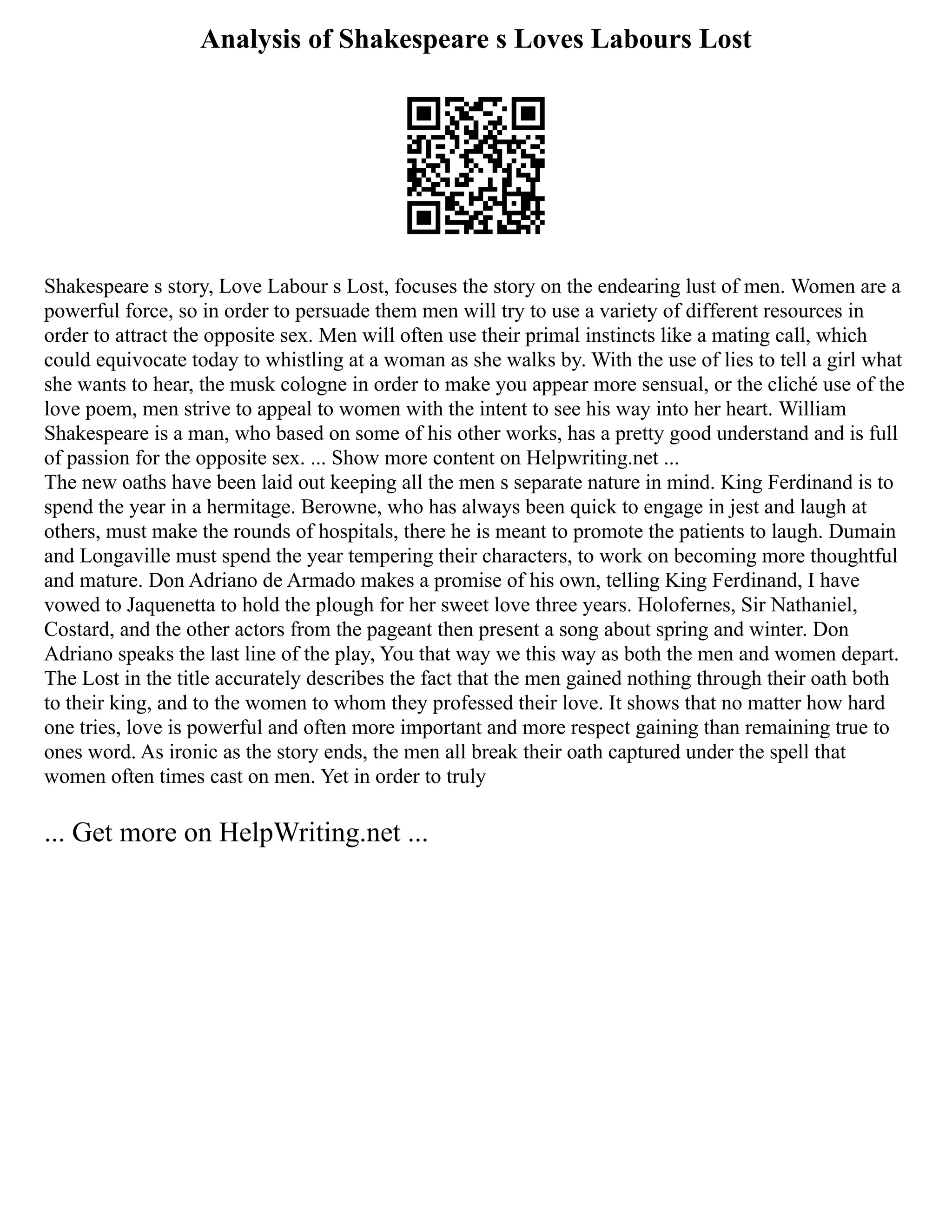 Analysis of Shakespeare s Loves Labours Lost
Shakespeare s story, Love Labour s Lost, focuses the story on the endearing lust of men. Women are a
powerful force, so in order to persuade them men will try to use a variety of different resources in
order to attract the opposite sex. Men will often use their primal instincts like a mating call, which
could equivocate today to whistling at a woman as she walks by. With the use of lies to tell a girl what
she wants to hear, the musk cologne in order to make you appear more sensual, or the cliché use of the
love poem, men strive to appeal to women with the intent to see his way into her heart. William
Shakespeare is a man, who based on some of his other works, has a pretty good understand and is full
of passion for the opposite sex. ... Show more content on Helpwriting.net ...
The new oaths have been laid out keeping all the men s separate nature in mind. King Ferdinand is to
spend the year in a hermitage. Berowne, who has always been quick to engage in jest and laugh at
others, must make the rounds of hospitals, there he is meant to promote the patients to laugh. Dumain
and Longaville must spend the year tempering their characters, to work on becoming more thoughtful
and mature. Don Adriano de Armado makes a promise of his own, telling King Ferdinand, I have
vowed to Jaquenetta to hold the plough for her sweet love three years. Holofernes, Sir Nathaniel,
Costard, and the other actors from the pageant then present a song about spring and winter. Don
Adriano speaks the last line of the play, You that way we this way as both the men and women depart.
The Lost in the title accurately describes the fact that the men gained nothing through their oath both
to their king, and to the women to whom they professed their love. It shows that no matter how hard
one tries, love is powerful and often more important and more respect gaining than remaining true to
ones word. As ironic as the story ends, the men all break their oath captured under the spell that
women often times cast on men. Yet in order to truly
... Get more on HelpWriting.net ...
 