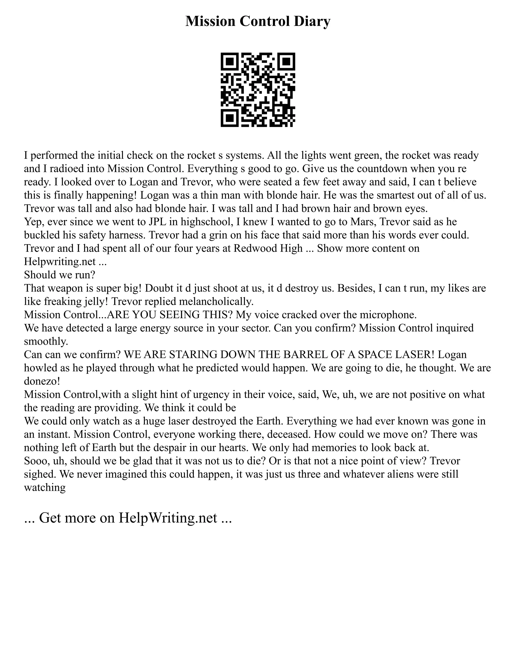 Mission Control Diary
I performed the initial check on the rocket s systems. All the lights went green, the rocket was ready
and I radioed into Mission Control. Everything s good to go. Give us the countdown when you re
ready. I looked over to Logan and Trevor, who were seated a few feet away and said, I can t believe
this is finally happening! Logan was a thin man with blonde hair. He was the smartest out of all of us.
Trevor was tall and also had blonde hair. I was tall and I had brown hair and brown eyes.
Yep, ever since we went to JPL in highschool, I knew I wanted to go to Mars, Trevor said as he
buckled his safety harness. Trevor had a grin on his face that said more than his words ever could.
Trevor and I had spent all of our four years at Redwood High ... Show more content on
Helpwriting.net ...
Should we run?
That weapon is super big! Doubt it d just shoot at us, it d destroy us. Besides, I can t run, my likes are
like freaking jelly! Trevor replied melancholically.
Mission Control...ARE YOU SEEING THIS? My voice cracked over the microphone.
We have detected a large energy source in your sector. Can you confirm? Mission Control inquired
smoothly.
Can can we confirm? WE ARE STARING DOWN THE BARREL OF A SPACE LASER! Logan
howled as he played through what he predicted would happen. We are going to die, he thought. We are
donezo!
Mission Control,with a slight hint of urgency in their voice, said, We, uh, we are not positive on what
the reading are providing. We think it could be
We could only watch as a huge laser destroyed the Earth. Everything we had ever known was gone in
an instant. Mission Control, everyone working there, deceased. How could we move on? There was
nothing left of Earth but the despair in our hearts. We only had memories to look back at.
Sooo, uh, should we be glad that it was not us to die? Or is that not a nice point of view? Trevor
sighed. We never imagined this could happen, it was just us three and whatever aliens were still
watching
... Get more on HelpWriting.net ...
 