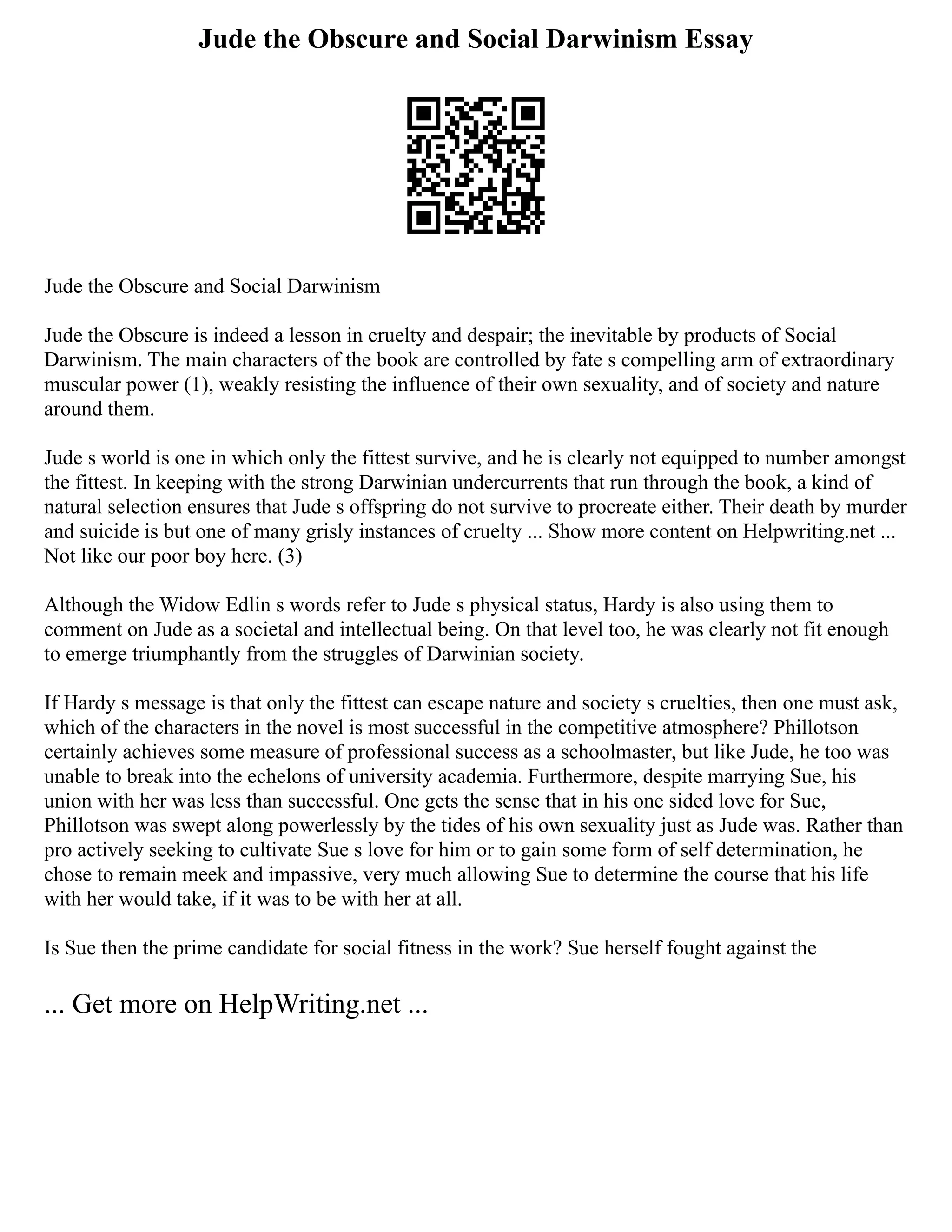 Jude the Obscure and Social Darwinism Essay
Jude the Obscure and Social Darwinism
Jude the Obscure is indeed a lesson in cruelty and despair; the inevitable by products of Social
Darwinism. The main characters of the book are controlled by fate s compelling arm of extraordinary
muscular power (1), weakly resisting the influence of their own sexuality, and of society and nature
around them.
Jude s world is one in which only the fittest survive, and he is clearly not equipped to number amongst
the fittest. In keeping with the strong Darwinian undercurrents that run through the book, a kind of
natural selection ensures that Jude s offspring do not survive to procreate either. Their death by murder
and suicide is but one of many grisly instances of cruelty ... Show more content on Helpwriting.net ...
Not like our poor boy here. (3)
Although the Widow Edlin s words refer to Jude s physical status, Hardy is also using them to
comment on Jude as a societal and intellectual being. On that level too, he was clearly not fit enough
to emerge triumphantly from the struggles of Darwinian society.
If Hardy s message is that only the fittest can escape nature and society s cruelties, then one must ask,
which of the characters in the novel is most successful in the competitive atmosphere? Phillotson
certainly achieves some measure of professional success as a schoolmaster, but like Jude, he too was
unable to break into the echelons of university academia. Furthermore, despite marrying Sue, his
union with her was less than successful. One gets the sense that in his one sided love for Sue,
Phillotson was swept along powerlessly by the tides of his own sexuality just as Jude was. Rather than
pro actively seeking to cultivate Sue s love for him or to gain some form of self determination, he
chose to remain meek and impassive, very much allowing Sue to determine the course that his life
with her would take, if it was to be with her at all.
Is Sue then the prime candidate for social fitness in the work? Sue herself fought against the
... Get more on HelpWriting.net ...
 