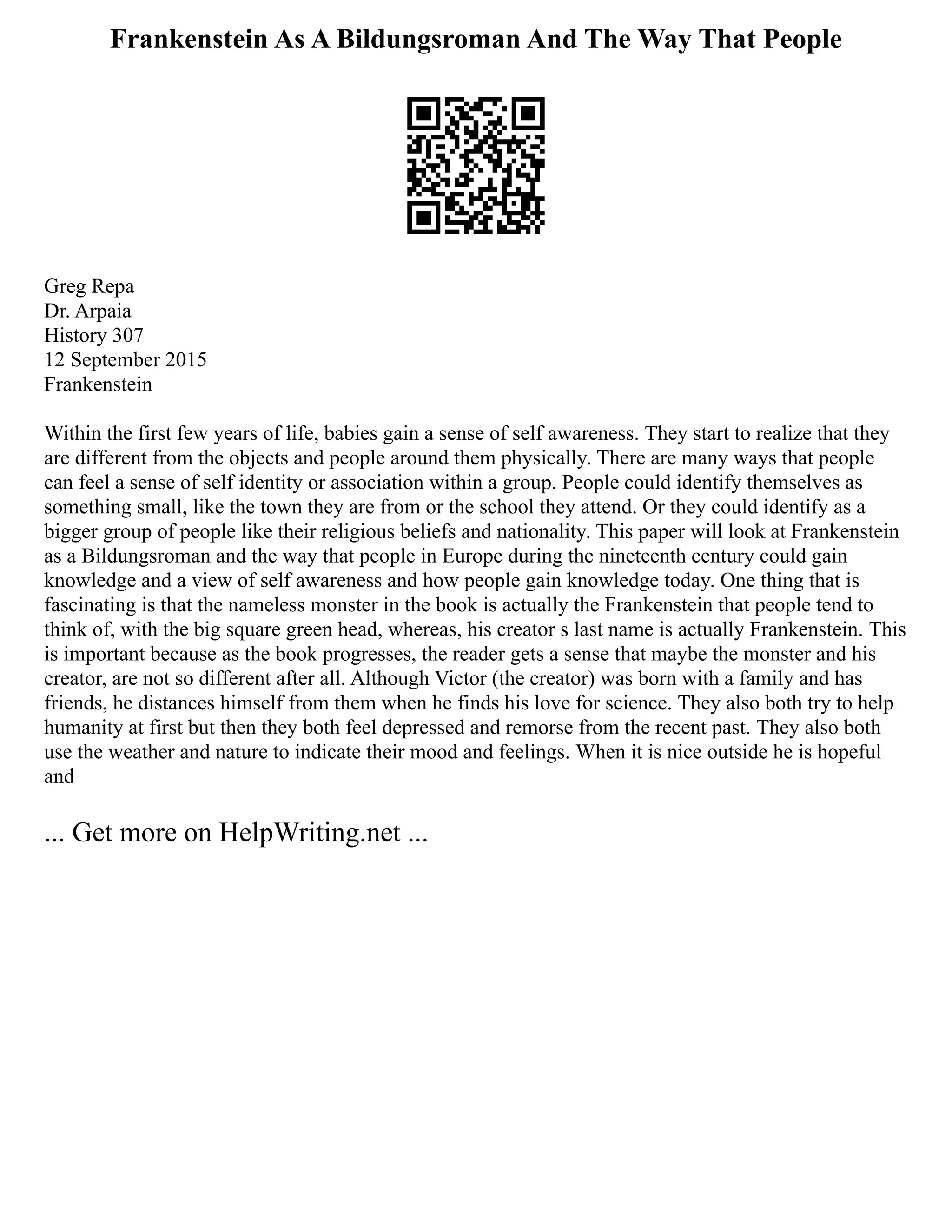 Frankenstein As A Bildungsroman And The Way That People
Greg Repa
Dr. Arpaia
History 307
12 September 2015
Frankenstein
Within the first few years of life, babies gain a sense of self awareness. They start to realize that they
are different from the objects and people around them physically. There are many ways that people
can feel a sense of self identity or association within a group. People could identify themselves as
something small, like the town they are from or the school they attend. Or they could identify as a
bigger group of people like their religious beliefs and nationality. This paper will look at Frankenstein
as a Bildungsroman and the way that people in Europe during the nineteenth century could gain
knowledge and a view of self awareness and how people gain knowledge today. One thing that is
fascinating is that the nameless monster in the book is actually the Frankenstein that people tend to
think of, with the big square green head, whereas, his creator s last name is actually Frankenstein. This
is important because as the book progresses, the reader gets a sense that maybe the monster and his
creator, are not so different after all. Although Victor (the creator) was born with a family and has
friends, he distances himself from them when he finds his love for science. They also both try to help
humanity at first but then they both feel depressed and remorse from the recent past. They also both
use the weather and nature to indicate their mood and feelings. When it is nice outside he is hopeful
and
... Get more on HelpWriting.net ...
 