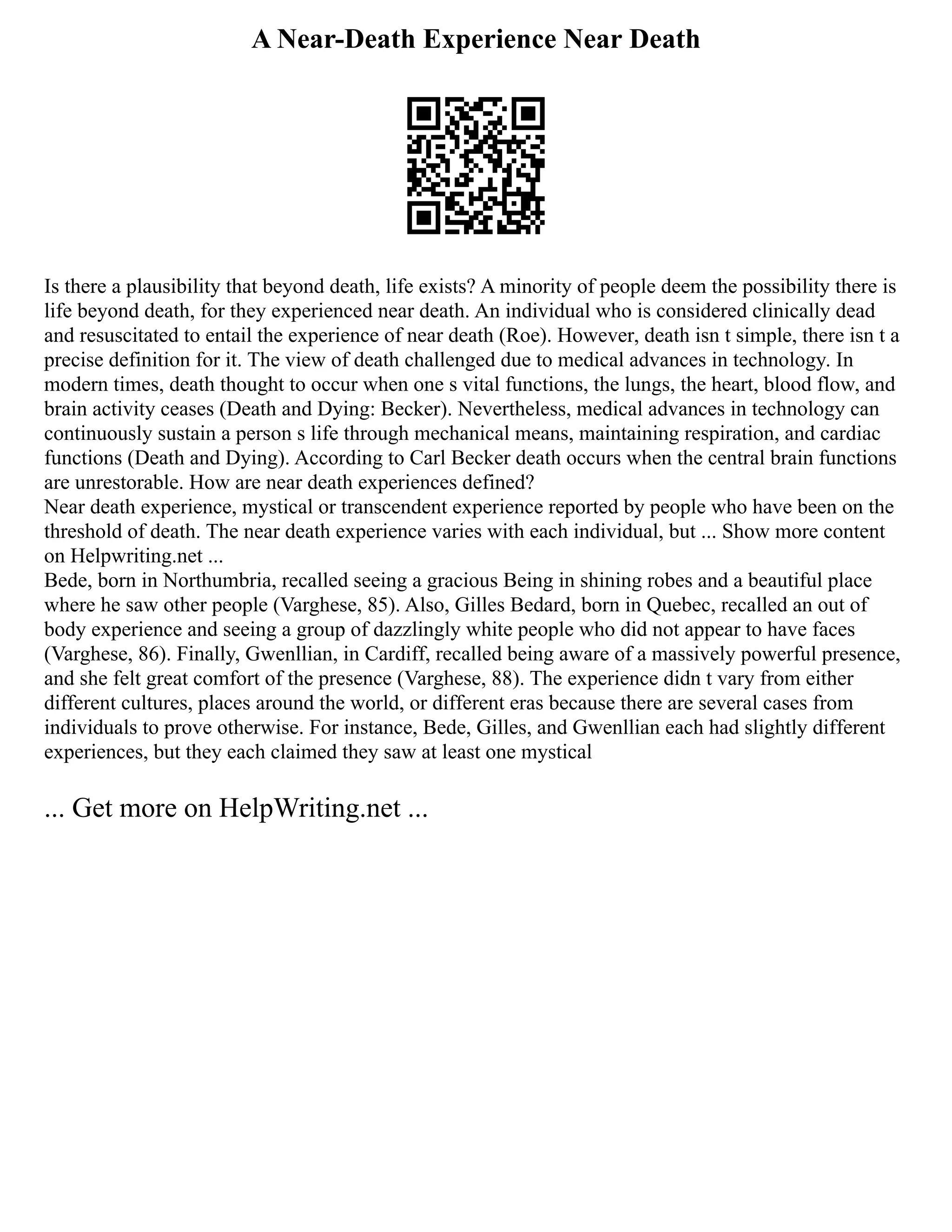 A Near-Death Experience Near Death
Is there a plausibility that beyond death, life exists? A minority of people deem the possibility there is
life beyond death, for they experienced near death. An individual who is considered clinically dead
and resuscitated to entail the experience of near death (Roe). However, death isn t simple, there isn t a
precise definition for it. The view of death challenged due to medical advances in technology. In
modern times, death thought to occur when one s vital functions, the lungs, the heart, blood flow, and
brain activity ceases (Death and Dying: Becker). Nevertheless, medical advances in technology can
continuously sustain a person s life through mechanical means, maintaining respiration, and cardiac
functions (Death and Dying). According to Carl Becker death occurs when the central brain functions
are unrestorable. How are near death experiences defined?
Near death experience, mystical or transcendent experience reported by people who have been on the
threshold of death. The near death experience varies with each individual, but ... Show more content
on Helpwriting.net ...
Bede, born in Northumbria, recalled seeing a gracious Being in shining robes and a beautiful place
where he saw other people (Varghese, 85). Also, Gilles Bedard, born in Quebec, recalled an out of
body experience and seeing a group of dazzlingly white people who did not appear to have faces
(Varghese, 86). Finally, Gwenllian, in Cardiff, recalled being aware of a massively powerful presence,
and she felt great comfort of the presence (Varghese, 88). The experience didn t vary from either
different cultures, places around the world, or different eras because there are several cases from
individuals to prove otherwise. For instance, Bede, Gilles, and Gwenllian each had slightly different
experiences, but they each claimed they saw at least one mystical
... Get more on HelpWriting.net ...
 