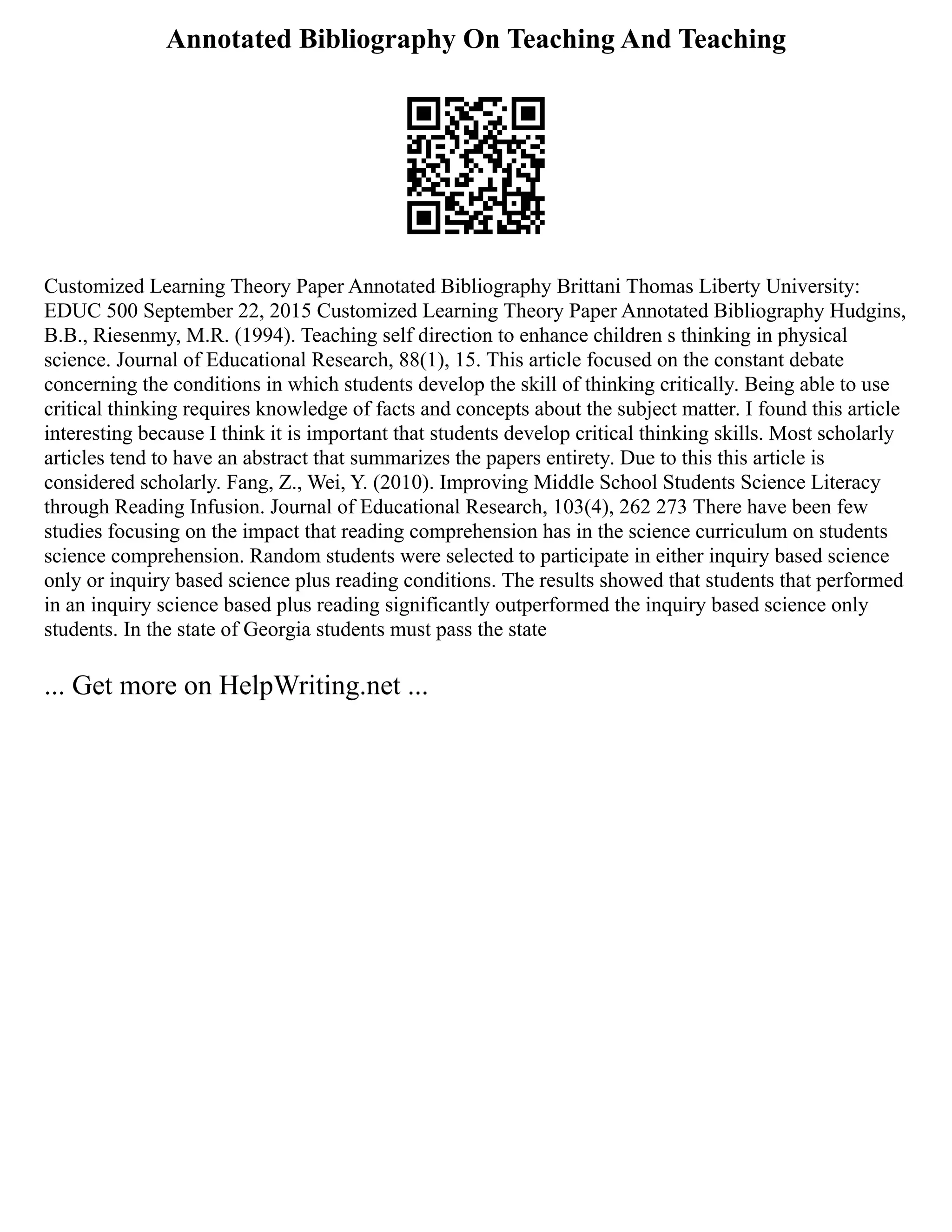 Annotated Bibliography On Teaching And Teaching
Customized Learning Theory Paper Annotated Bibliography Brittani Thomas Liberty University:
EDUC 500 September 22, 2015 Customized Learning Theory Paper Annotated Bibliography Hudgins,
B.B., Riesenmy, M.R. (1994). Teaching self direction to enhance children s thinking in physical
science. Journal of Educational Research, 88(1), 15. This article focused on the constant debate
concerning the conditions in which students develop the skill of thinking critically. Being able to use
critical thinking requires knowledge of facts and concepts about the subject matter. I found this article
interesting because I think it is important that students develop critical thinking skills. Most scholarly
articles tend to have an abstract that summarizes the papers entirety. Due to this this article is
considered scholarly. Fang, Z., Wei, Y. (2010). Improving Middle School Students Science Literacy
through Reading Infusion. Journal of Educational Research, 103(4), 262 273 There have been few
studies focusing on the impact that reading comprehension has in the science curriculum on students
science comprehension. Random students were selected to participate in either inquiry based science
only or inquiry based science plus reading conditions. The results showed that students that performed
in an inquiry science based plus reading significantly outperformed the inquiry based science only
students. In the state of Georgia students must pass the state
... Get more on HelpWriting.net ...
 