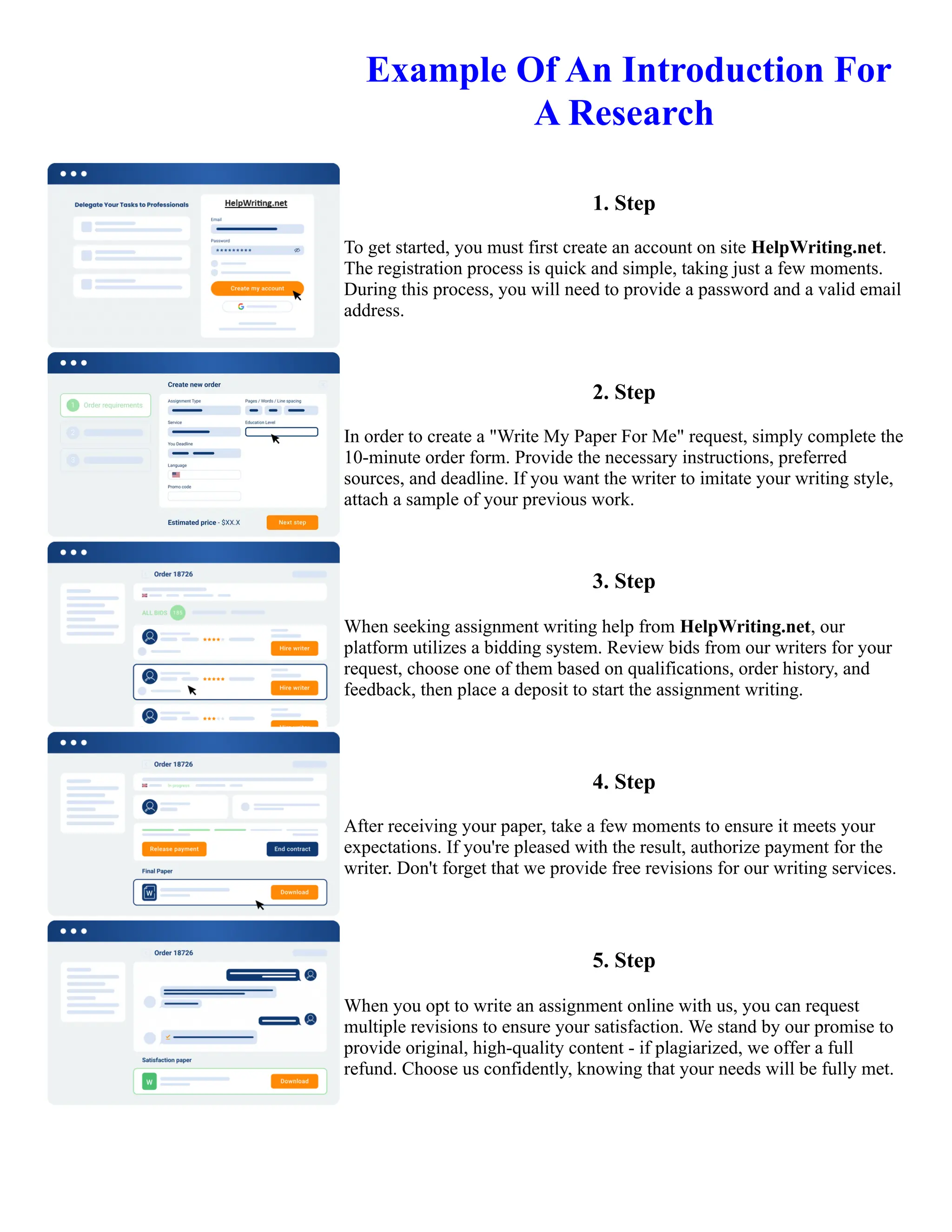 ️Example Of An Introduction For
A Research
1. Step
To get started, you must first create an account on site HelpWriting.net.
The registration process is quick and simple, taking just a few moments.
During this process, you will need to provide a password and a valid email
address.
2. Step
In order to create a "Write My Paper For Me" request, simply complete the
10-minute order form. Provide the necessary instructions, preferred
sources, and deadline. If you want the writer to imitate your writing style,
attach a sample of your previous work.
3. Step
When seeking assignment writing help from HelpWriting.net, our
platform utilizes a bidding system. Review bids from our writers for your
request, choose one of them based on qualifications, order history, and
feedback, then place a deposit to start the assignment writing.
4. Step
After receiving your paper, take a few moments to ensure it meets your
expectations. If you're pleased with the result, authorize payment for the
writer. Don't forget that we provide free revisions for our writing services.
5. Step
When you opt to write an assignment online with us, you can request
multiple revisions to ensure your satisfaction. We stand by our promise to
provide original, high-quality content - if plagiarized, we offer a full
refund. Choose us confidently, knowing that your needs will be fully met.
️Example Of An Introduction For A Research Example Of An Introduction For A Research
 