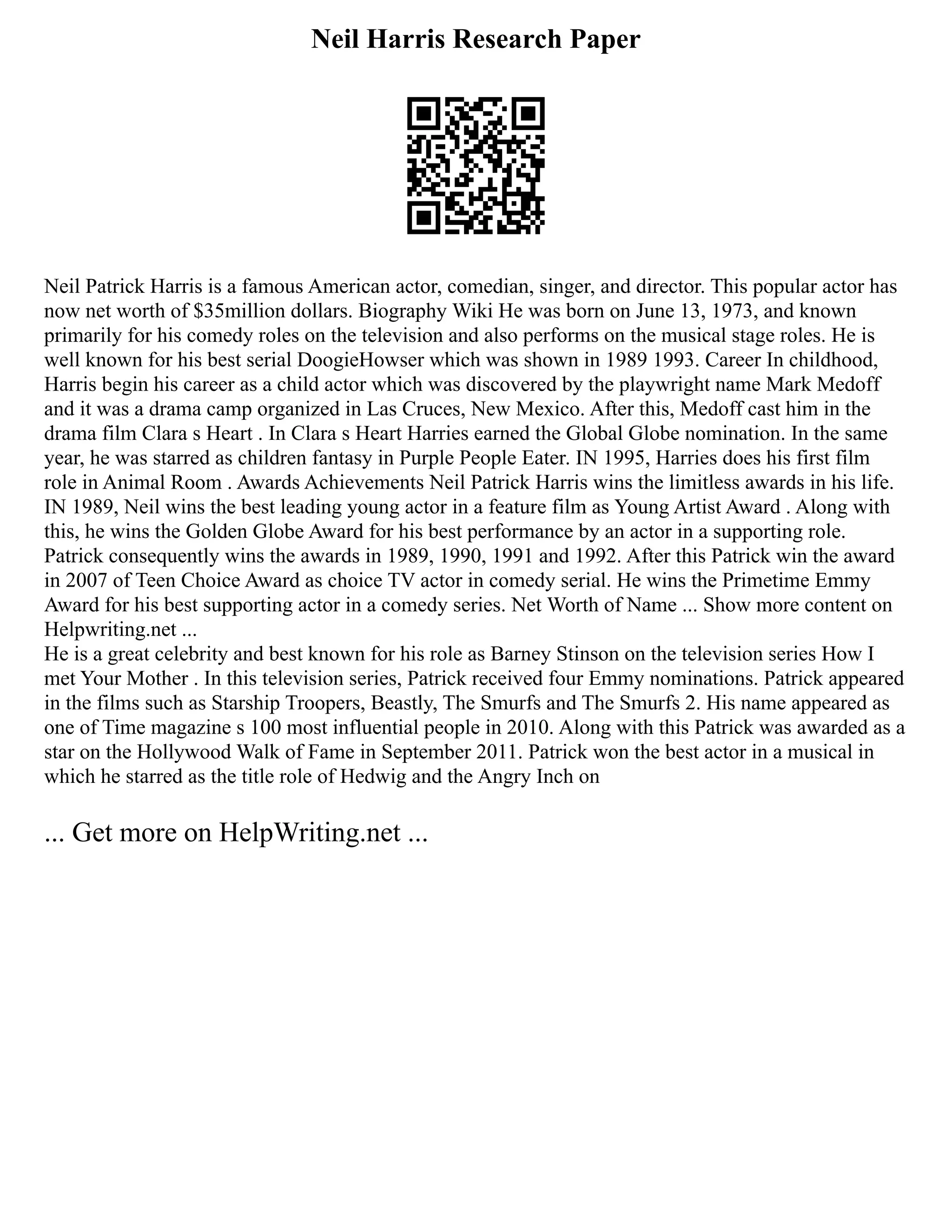 Neil Harris Research Paper
Neil Patrick Harris is a famous American actor, comedian, singer, and director. This popular actor has
now net worth of $35million dollars. Biography Wiki He was born on June 13, 1973, and known
primarily for his comedy roles on the television and also performs on the musical stage roles. He is
well known for his best serial DoogieHowser which was shown in 1989 1993. Career In childhood,
Harris begin his career as a child actor which was discovered by the playwright name Mark Medoff
and it was a drama camp organized in Las Cruces, New Mexico. After this, Medoff cast him in the
drama film Clara s Heart . In Clara s Heart Harries earned the Global Globe nomination. In the same
year, he was starred as children fantasy in Purple People Eater. IN 1995, Harries does his first film
role in Animal Room . Awards Achievements Neil Patrick Harris wins the limitless awards in his life.
IN 1989, Neil wins the best leading young actor in a feature film as Young Artist Award . Along with
this, he wins the Golden Globe Award for his best performance by an actor in a supporting role.
Patrick consequently wins the awards in 1989, 1990, 1991 and 1992. After this Patrick win the award
in 2007 of Teen Choice Award as choice TV actor in comedy serial. He wins the Primetime Emmy
Award for his best supporting actor in a comedy series. Net Worth of Name ... Show more content on
Helpwriting.net ...
He is a great celebrity and best known for his role as Barney Stinson on the television series How I
met Your Mother . In this television series, Patrick received four Emmy nominations. Patrick appeared
in the films such as Starship Troopers, Beastly, The Smurfs and The Smurfs 2. His name appeared as
one of Time magazine s 100 most influential people in 2010. Along with this Patrick was awarded as a
star on the Hollywood Walk of Fame in September 2011. Patrick won the best actor in a musical in
which he starred as the title role of Hedwig and the Angry Inch on
... Get more on HelpWriting.net ...
 