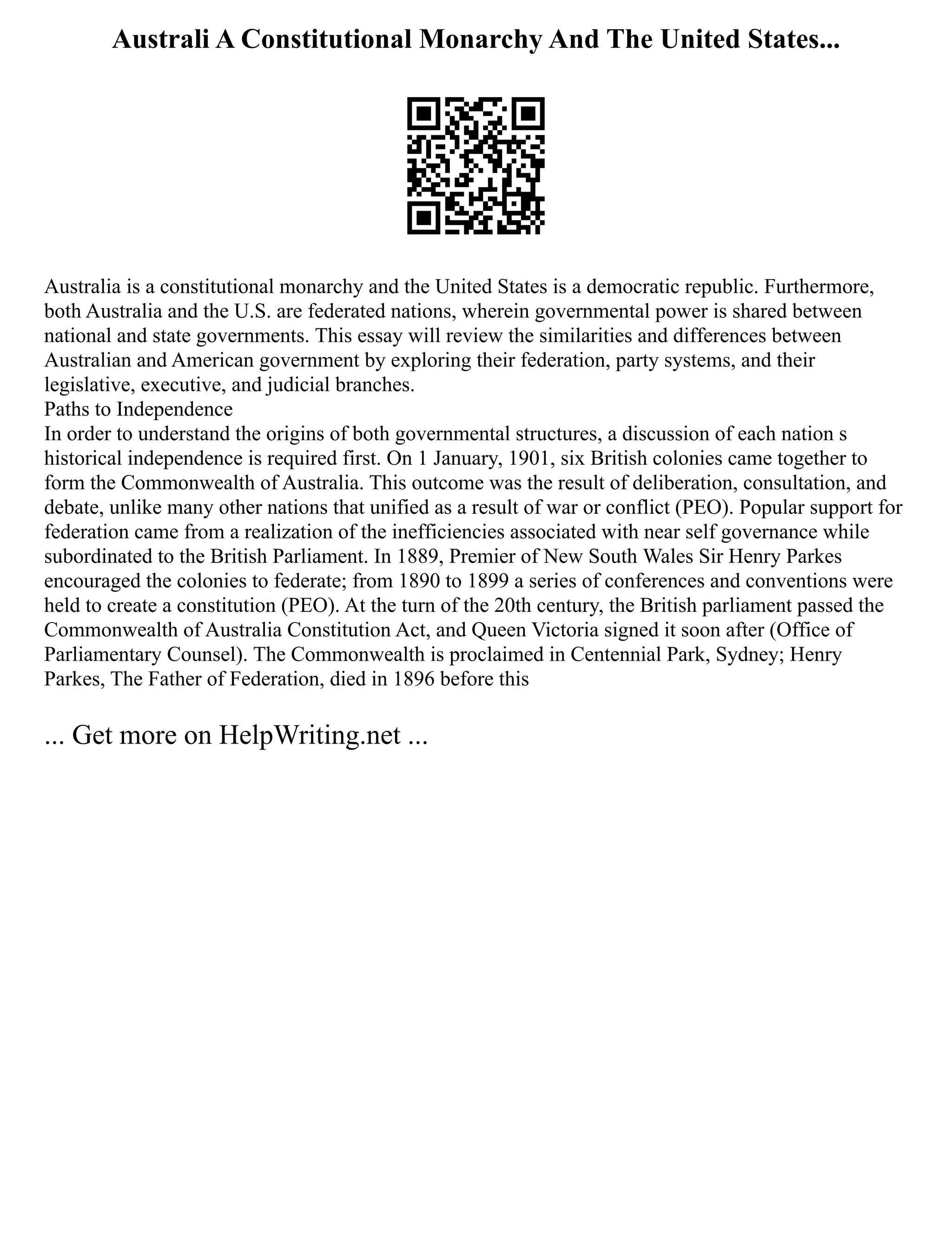 Australi A Constitutional Monarchy And The United States...
Australia is a constitutional monarchy and the United States is a democratic republic. Furthermore,
both Australia and the U.S. are federated nations, wherein governmental power is shared between
national and state governments. This essay will review the similarities and differences between
Australian and American government by exploring their federation, party systems, and their
legislative, executive, and judicial branches.
Paths to Independence
In order to understand the origins of both governmental structures, a discussion of each nation s
historical independence is required first. On 1 January, 1901, six British colonies came together to
form the Commonwealth of Australia. This outcome was the result of deliberation, consultation, and
debate, unlike many other nations that unified as a result of war or conflict (PEO). Popular support for
federation came from a realization of the inefficiencies associated with near self governance while
subordinated to the British Parliament. In 1889, Premier of New South Wales Sir Henry Parkes
encouraged the colonies to federate; from 1890 to 1899 a series of conferences and conventions were
held to create a constitution (PEO). At the turn of the 20th century, the British parliament passed the
Commonwealth of Australia Constitution Act, and Queen Victoria signed it soon after (Office of
Parliamentary Counsel). The Commonwealth is proclaimed in Centennial Park, Sydney; Henry
Parkes, The Father of Federation, died in 1896 before this
... Get more on HelpWriting.net ...
 