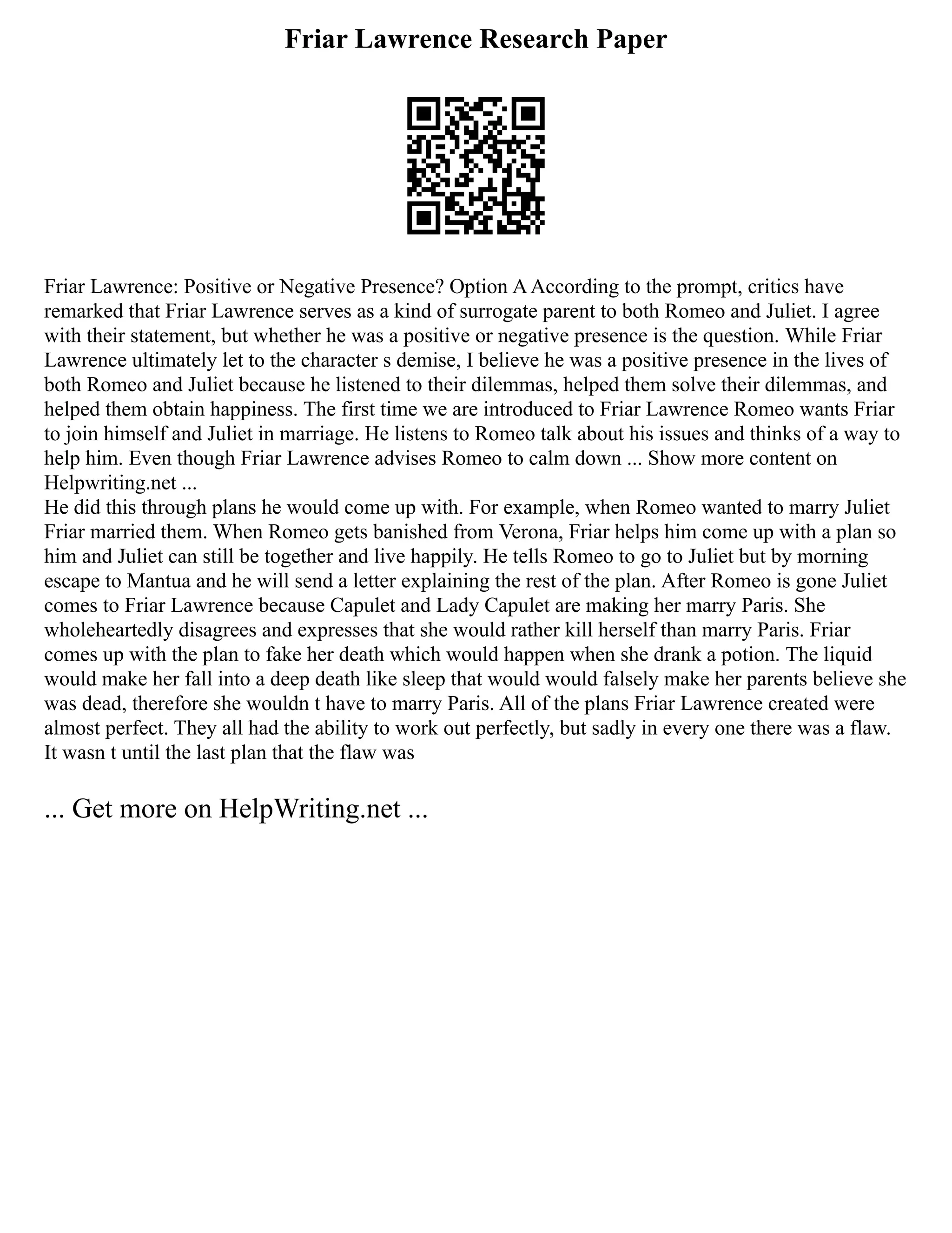 Friar Lawrence Research Paper
Friar Lawrence: Positive or Negative Presence? Option AAccording to the prompt, critics have
remarked that Friar Lawrence serves as a kind of surrogate parent to both Romeo and Juliet. I agree
with their statement, but whether he was a positive or negative presence is the question. While Friar
Lawrence ultimately let to the character s demise, I believe he was a positive presence in the lives of
both Romeo and Juliet because he listened to their dilemmas, helped them solve their dilemmas, and
helped them obtain happiness. The first time we are introduced to Friar Lawrence Romeo wants Friar
to join himself and Juliet in marriage. He listens to Romeo talk about his issues and thinks of a way to
help him. Even though Friar Lawrence advises Romeo to calm down ... Show more content on
Helpwriting.net ...
He did this through plans he would come up with. For example, when Romeo wanted to marry Juliet
Friar married them. When Romeo gets banished from Verona, Friar helps him come up with a plan so
him and Juliet can still be together and live happily. He tells Romeo to go to Juliet but by morning
escape to Mantua and he will send a letter explaining the rest of the plan. After Romeo is gone Juliet
comes to Friar Lawrence because Capulet and Lady Capulet are making her marry Paris. She
wholeheartedly disagrees and expresses that she would rather kill herself than marry Paris. Friar
comes up with the plan to fake her death which would happen when she drank a potion. The liquid
would make her fall into a deep death like sleep that would would falsely make her parents believe she
was dead, therefore she wouldn t have to marry Paris. All of the plans Friar Lawrence created were
almost perfect. They all had the ability to work out perfectly, but sadly in every one there was a flaw.
It wasn t until the last plan that the flaw was
... Get more on HelpWriting.net ...
 