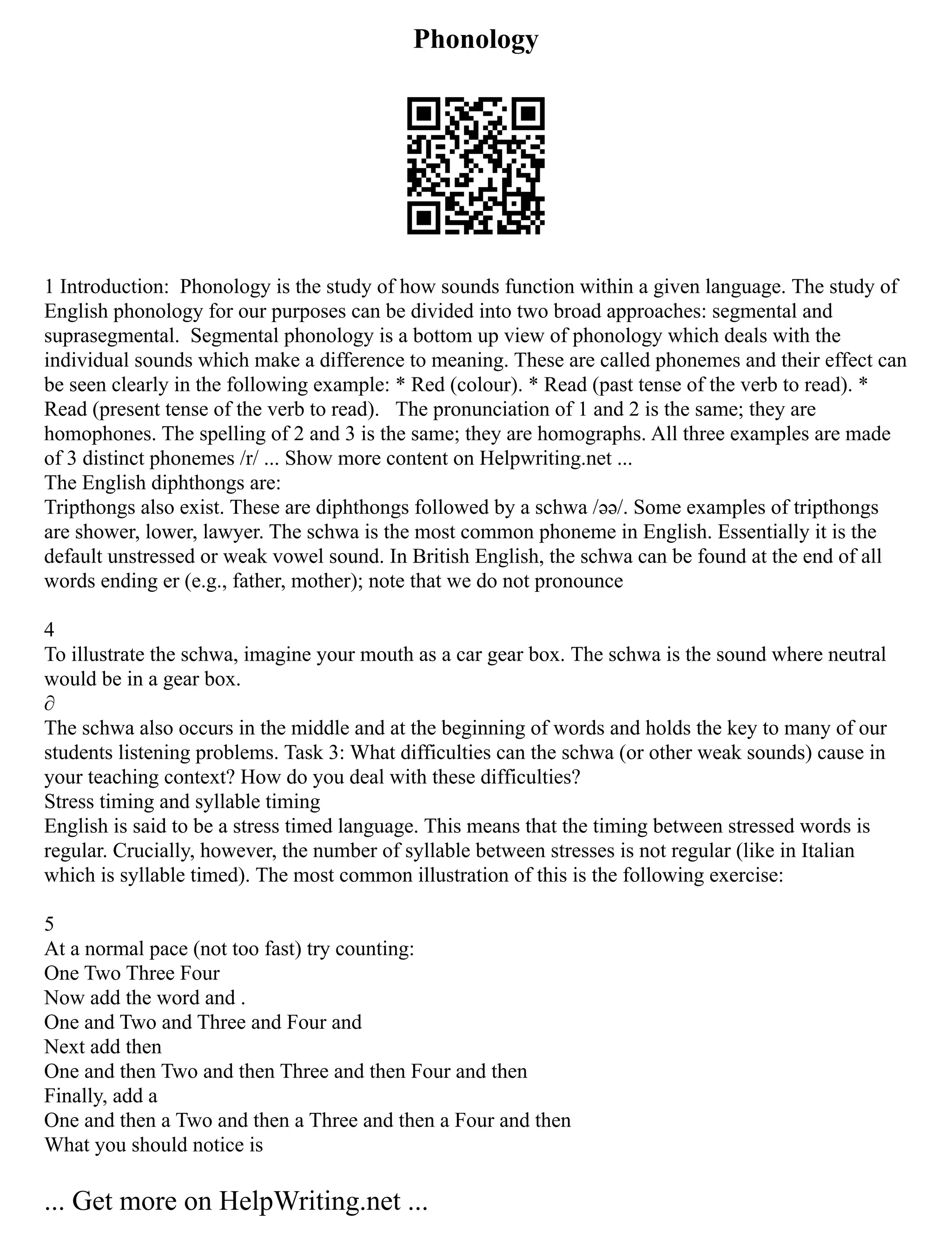 Phonology
1 Introduction: Phonology is the study of how sounds function within a given language. The study of
English phonology for our purposes can be divided into two broad approaches: segmental and
suprasegmental. Segmental phonology is a bottom up view of phonology which deals with the
individual sounds which make a difference to meaning. These are called phonemes and their effect can
be seen clearly in the following example: * Red (colour). * Read (past tense of the verb to read). *
Read (present tense of the verb to read). The pronunciation of 1 and 2 is the same; they are
homophones. The spelling of 2 and 3 is the same; they are homographs. All three examples are made
of 3 distinct phonemes /r/ ... Show more content on Helpwriting.net ...
The English diphthongs are:
Tripthongs also exist. These are diphthongs followed by a schwa /əә/. Some examples of tripthongs
are shower, lower, lawyer. The schwa is the most common phoneme in English. Essentially it is the
default unstressed or weak vowel sound. In British English, the schwa can be found at the end of all
words ending er (e.g., father, mother); note that we do not pronounce
4
To illustrate the schwa, imagine your mouth as a car gear box. The schwa is the sound where neutral
would be in a gear box.
∂
The schwa also occurs in the middle and at the beginning of words and holds the key to many of our
students listening problems. Task 3: What difficulties can the schwa (or other weak sounds) cause in
your teaching context? How do you deal with these difficulties?
Stress timing and syllable timing
English is said to be a stress timed language. This means that the timing between stressed words is
regular. Crucially, however, the number of syllable between stresses is not regular (like in Italian
which is syllable timed). The most common illustration of this is the following exercise:
5
At a normal pace (not too fast) try counting:
One Two Three Four
Now add the word and .
One and Two and Three and Four and
Next add then
One and then Two and then Three and then Four and then
Finally, add a
One and then a Two and then a Three and then a Four and then
What you should notice is
... Get more on HelpWriting.net ...
 