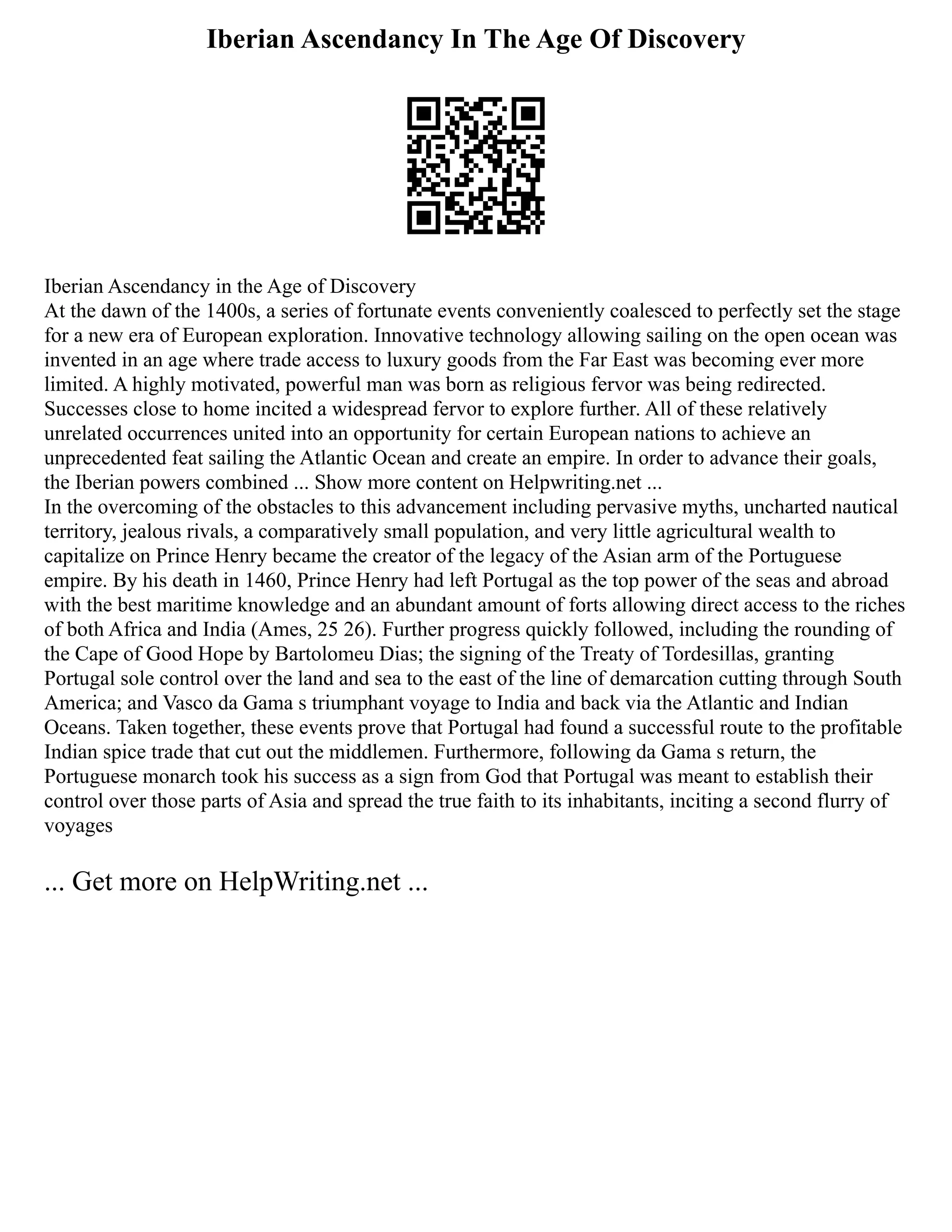 Iberian Ascendancy In The Age Of Discovery
Iberian Ascendancy in the Age of Discovery
At the dawn of the 1400s, a series of fortunate events conveniently coalesced to perfectly set the stage
for a new era of European exploration. Innovative technology allowing sailing on the open ocean was
invented in an age where trade access to luxury goods from the Far East was becoming ever more
limited. A highly motivated, powerful man was born as religious fervor was being redirected.
Successes close to home incited a widespread fervor to explore further. All of these relatively
unrelated occurrences united into an opportunity for certain European nations to achieve an
unprecedented feat sailing the Atlantic Ocean and create an empire. In order to advance their goals,
the Iberian powers combined ... Show more content on Helpwriting.net ...
In the overcoming of the obstacles to this advancement including pervasive myths, uncharted nautical
territory, jealous rivals, a comparatively small population, and very little agricultural wealth to
capitalize on Prince Henry became the creator of the legacy of the Asian arm of the Portuguese
empire. By his death in 1460, Prince Henry had left Portugal as the top power of the seas and abroad
with the best maritime knowledge and an abundant amount of forts allowing direct access to the riches
of both Africa and India (Ames, 25 26). Further progress quickly followed, including the rounding of
the Cape of Good Hope by Bartolomeu Dias; the signing of the Treaty of Tordesillas, granting
Portugal sole control over the land and sea to the east of the line of demarcation cutting through South
America; and Vasco da Gama s triumphant voyage to India and back via the Atlantic and Indian
Oceans. Taken together, these events prove that Portugal had found a successful route to the profitable
Indian spice trade that cut out the middlemen. Furthermore, following da Gama s return, the
Portuguese monarch took his success as a sign from God that Portugal was meant to establish their
control over those parts of Asia and spread the true faith to its inhabitants, inciting a second flurry of
voyages
... Get more on HelpWriting.net ...
 