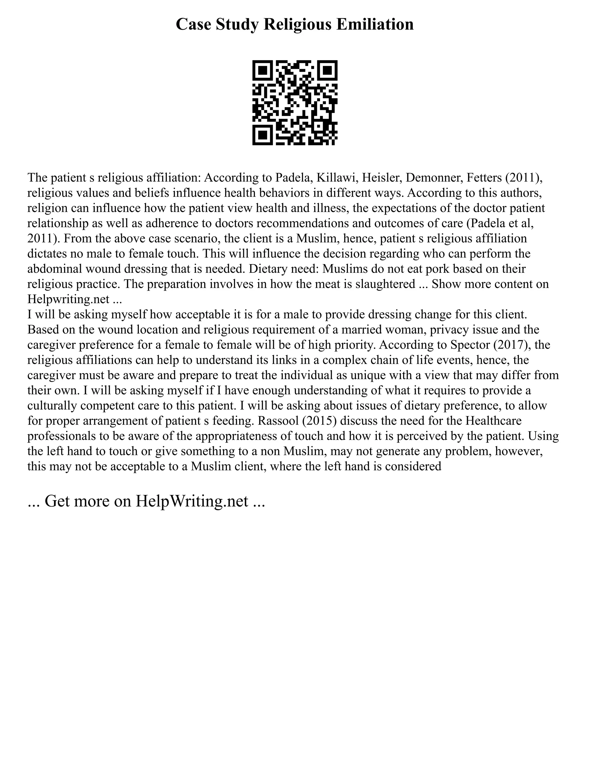 Case Study Religious Emiliation
The patient s religious affiliation: According to Padela, Killawi, Heisler, Demonner, Fetters (2011),
religious values and beliefs influence health behaviors in different ways. According to this authors,
religion can influence how the patient view health and illness, the expectations of the doctor patient
relationship as well as adherence to doctors recommendations and outcomes of care (Padela et al,
2011). From the above case scenario, the client is a Muslim, hence, patient s religious affiliation
dictates no male to female touch. This will influence the decision regarding who can perform the
abdominal wound dressing that is needed. Dietary need: Muslims do not eat pork based on their
religious practice. The preparation involves in how the meat is slaughtered ... Show more content on
Helpwriting.net ...
I will be asking myself how acceptable it is for a male to provide dressing change for this client.
Based on the wound location and religious requirement of a married woman, privacy issue and the
caregiver preference for a female to female will be of high priority. According to Spector (2017), the
religious affiliations can help to understand its links in a complex chain of life events, hence, the
caregiver must be aware and prepare to treat the individual as unique with a view that may differ from
their own. I will be asking myself if I have enough understanding of what it requires to provide a
culturally competent care to this patient. I will be asking about issues of dietary preference, to allow
for proper arrangement of patient s feeding. Rassool (2015) discuss the need for the Healthcare
professionals to be aware of the appropriateness of touch and how it is perceived by the patient. Using
the left hand to touch or give something to a non Muslim, may not generate any problem, however,
this may not be acceptable to a Muslim client, where the left hand is considered
... Get more on HelpWriting.net ...
 