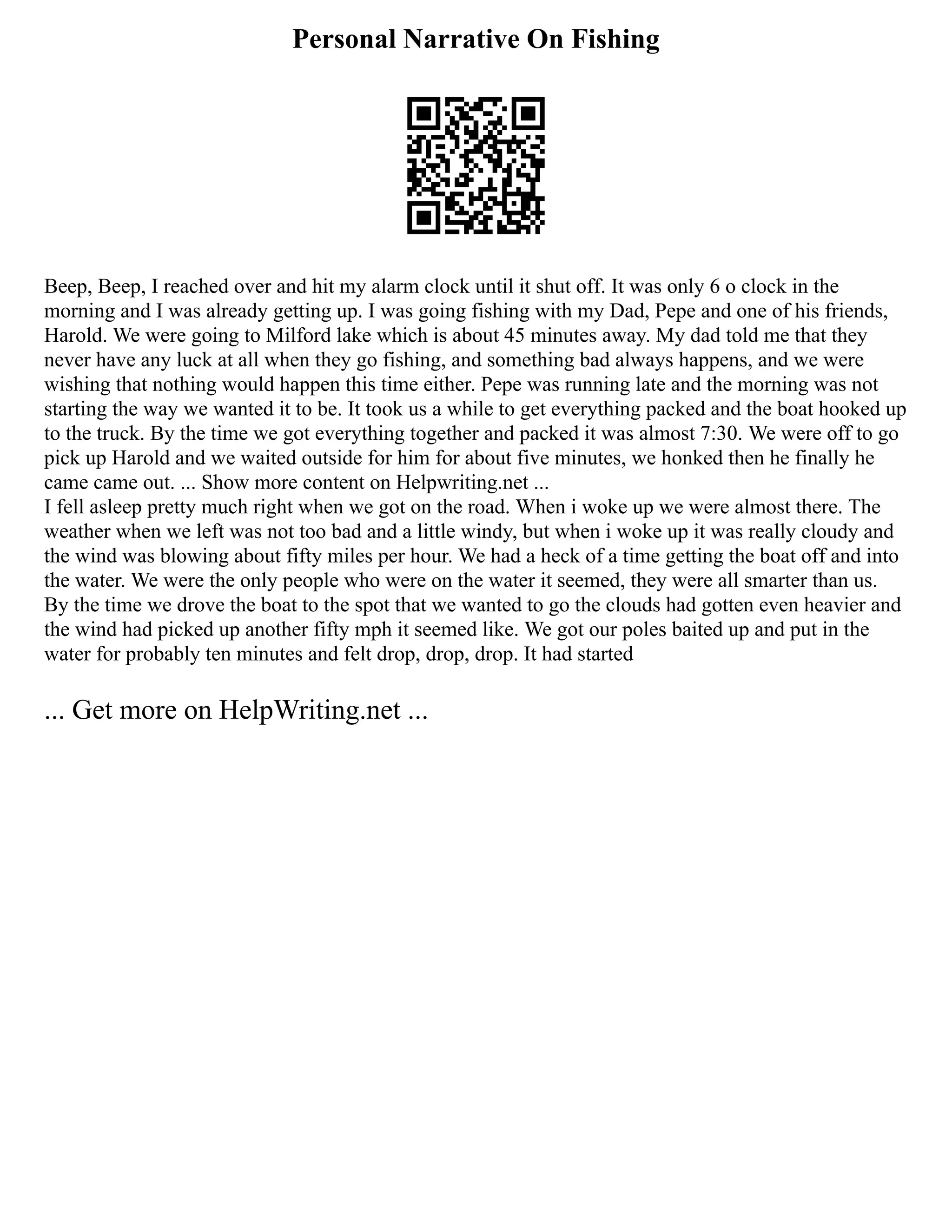 Personal Narrative On Fishing
Beep, Beep, I reached over and hit my alarm clock until it shut off. It was only 6 o clock in the
morning and I was already getting up. I was going fishing with my Dad, Pepe and one of his friends,
Harold. We were going to Milford lake which is about 45 minutes away. My dad told me that they
never have any luck at all when they go fishing, and something bad always happens, and we were
wishing that nothing would happen this time either. Pepe was running late and the morning was not
starting the way we wanted it to be. It took us a while to get everything packed and the boat hooked up
to the truck. By the time we got everything together and packed it was almost 7:30. We were off to go
pick up Harold and we waited outside for him for about five minutes, we honked then he finally he
came came out. ... Show more content on Helpwriting.net ...
I fell asleep pretty much right when we got on the road. When i woke up we were almost there. The
weather when we left was not too bad and a little windy, but when i woke up it was really cloudy and
the wind was blowing about fifty miles per hour. We had a heck of a time getting the boat off and into
the water. We were the only people who were on the water it seemed, they were all smarter than us.
By the time we drove the boat to the spot that we wanted to go the clouds had gotten even heavier and
the wind had picked up another fifty mph it seemed like. We got our poles baited up and put in the
water for probably ten minutes and felt drop, drop, drop. It had started
... Get more on HelpWriting.net ...
 
