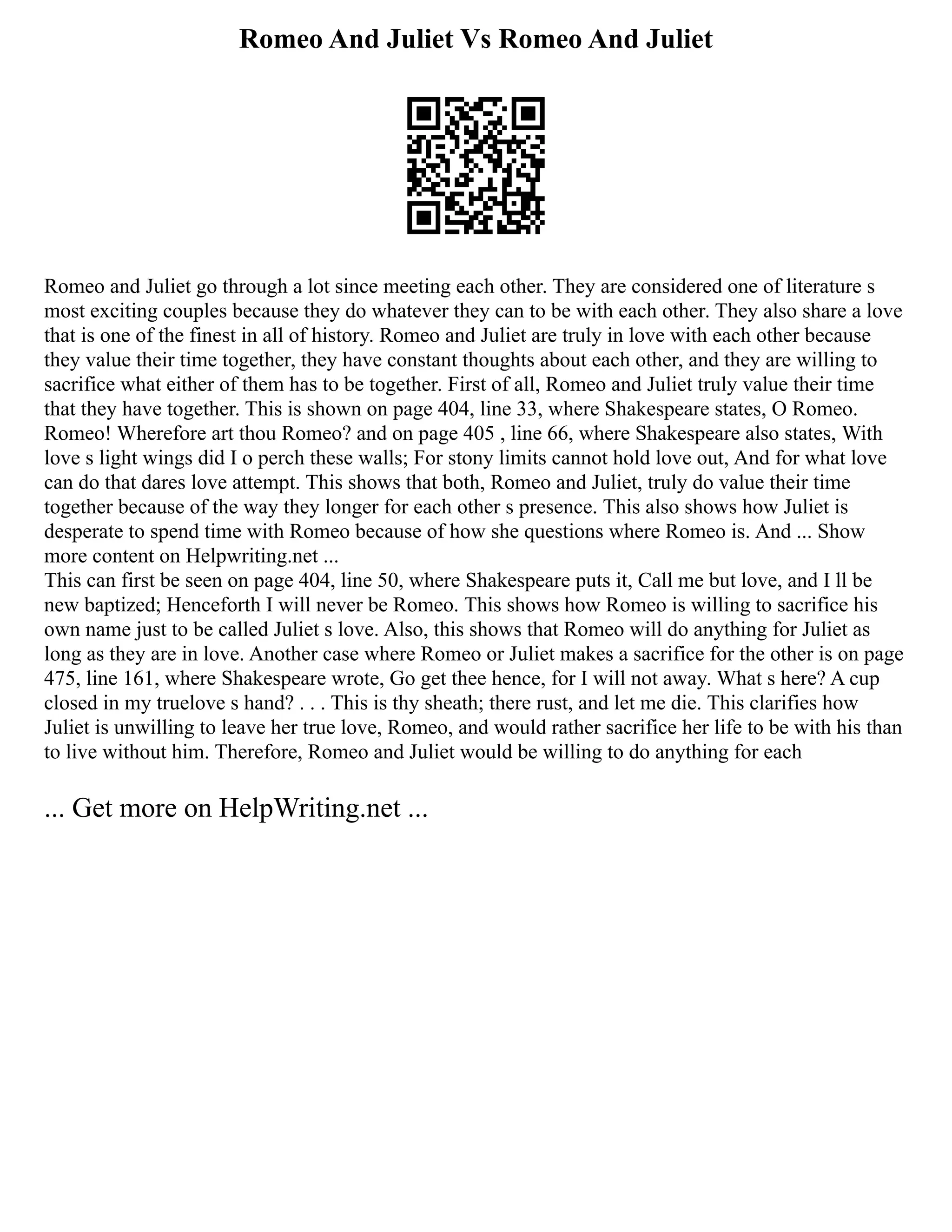 Romeo And Juliet Vs Romeo And Juliet
Romeo and Juliet go through a lot since meeting each other. They are considered one of literature s
most exciting couples because they do whatever they can to be with each other. They also share a love
that is one of the finest in all of history. Romeo and Juliet are truly in love with each other because
they value their time together, they have constant thoughts about each other, and they are willing to
sacrifice what either of them has to be together. First of all, Romeo and Juliet truly value their time
that they have together. This is shown on page 404, line 33, where Shakespeare states, O Romeo.
Romeo! Wherefore art thou Romeo? and on page 405 , line 66, where Shakespeare also states, With
love s light wings did I o perch these walls; For stony limits cannot hold love out, And for what love
can do that dares love attempt. This shows that both, Romeo and Juliet, truly do value their time
together because of the way they longer for each other s presence. This also shows how Juliet is
desperate to spend time with Romeo because of how she questions where Romeo is. And ... Show
more content on Helpwriting.net ...
This can first be seen on page 404, line 50, where Shakespeare puts it, Call me but love, and I ll be
new baptized; Henceforth I will never be Romeo. This shows how Romeo is willing to sacrifice his
own name just to be called Juliet s love. Also, this shows that Romeo will do anything for Juliet as
long as they are in love. Another case where Romeo or Juliet makes a sacrifice for the other is on page
475, line 161, where Shakespeare wrote, Go get thee hence, for I will not away. What s here? A cup
closed in my truelove s hand? . . . This is thy sheath; there rust, and let me die. This clarifies how
Juliet is unwilling to leave her true love, Romeo, and would rather sacrifice her life to be with his than
to live without him. Therefore, Romeo and Juliet would be willing to do anything for each
... Get more on HelpWriting.net ...
 