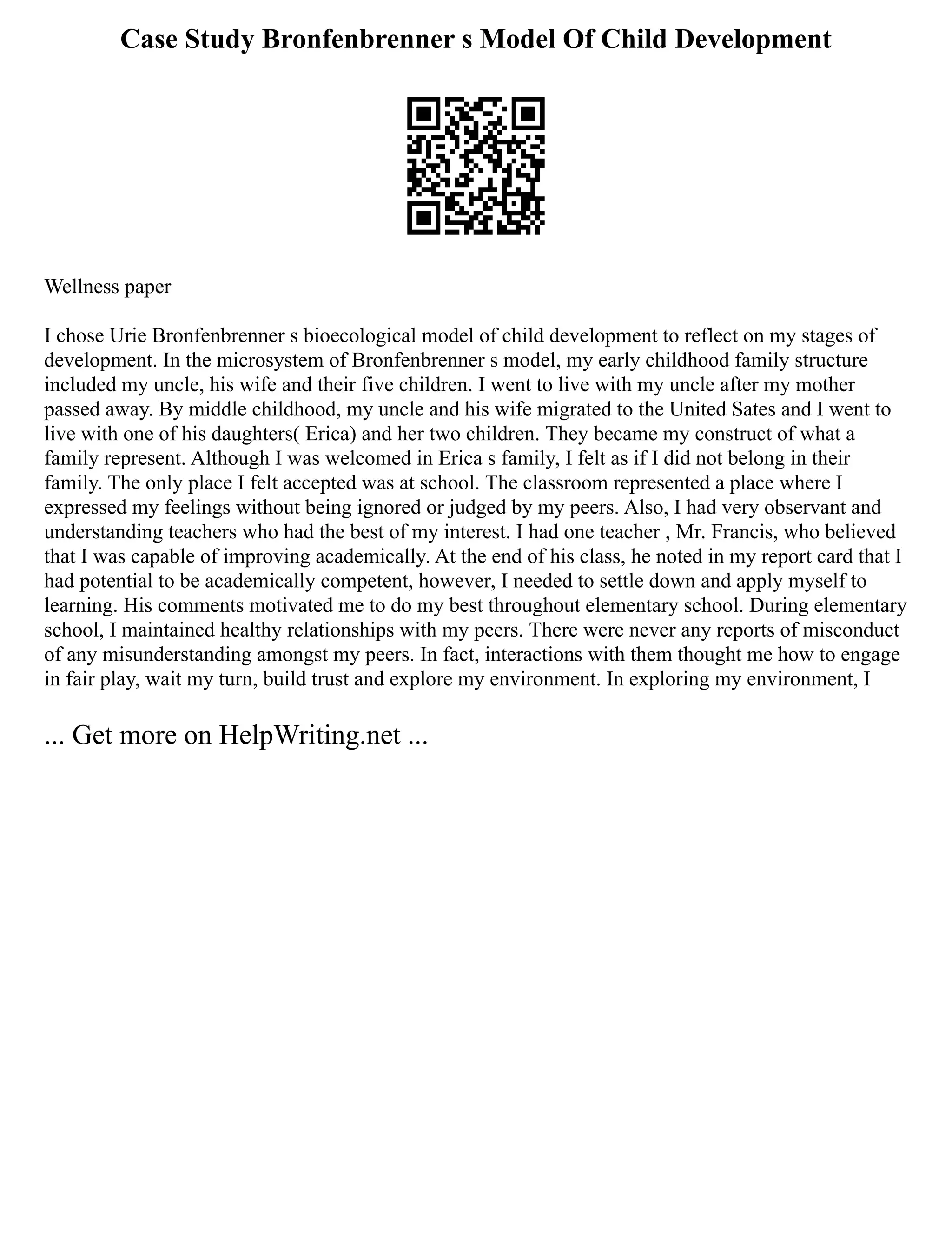 Case Study Bronfenbrenner s Model Of Child Development
Wellness paper
I chose Urie Bronfenbrenner s bioecological model of child development to reflect on my stages of
development. In the microsystem of Bronfenbrenner s model, my early childhood family structure
included my uncle, his wife and their five children. I went to live with my uncle after my mother
passed away. By middle childhood, my uncle and his wife migrated to the United Sates and I went to
live with one of his daughters( Erica) and her two children. They became my construct of what a
family represent. Although I was welcomed in Erica s family, I felt as if I did not belong in their
family. The only place I felt accepted was at school. The classroom represented a place where I
expressed my feelings without being ignored or judged by my peers. Also, I had very observant and
understanding teachers who had the best of my interest. I had one teacher , Mr. Francis, who believed
that I was capable of improving academically. At the end of his class, he noted in my report card that I
had potential to be academically competent, however, I needed to settle down and apply myself to
learning. His comments motivated me to do my best throughout elementary school. During elementary
school, I maintained healthy relationships with my peers. There were never any reports of misconduct
of any misunderstanding amongst my peers. In fact, interactions with them thought me how to engage
in fair play, wait my turn, build trust and explore my environment. In exploring my environment, I
... Get more on HelpWriting.net ...
 