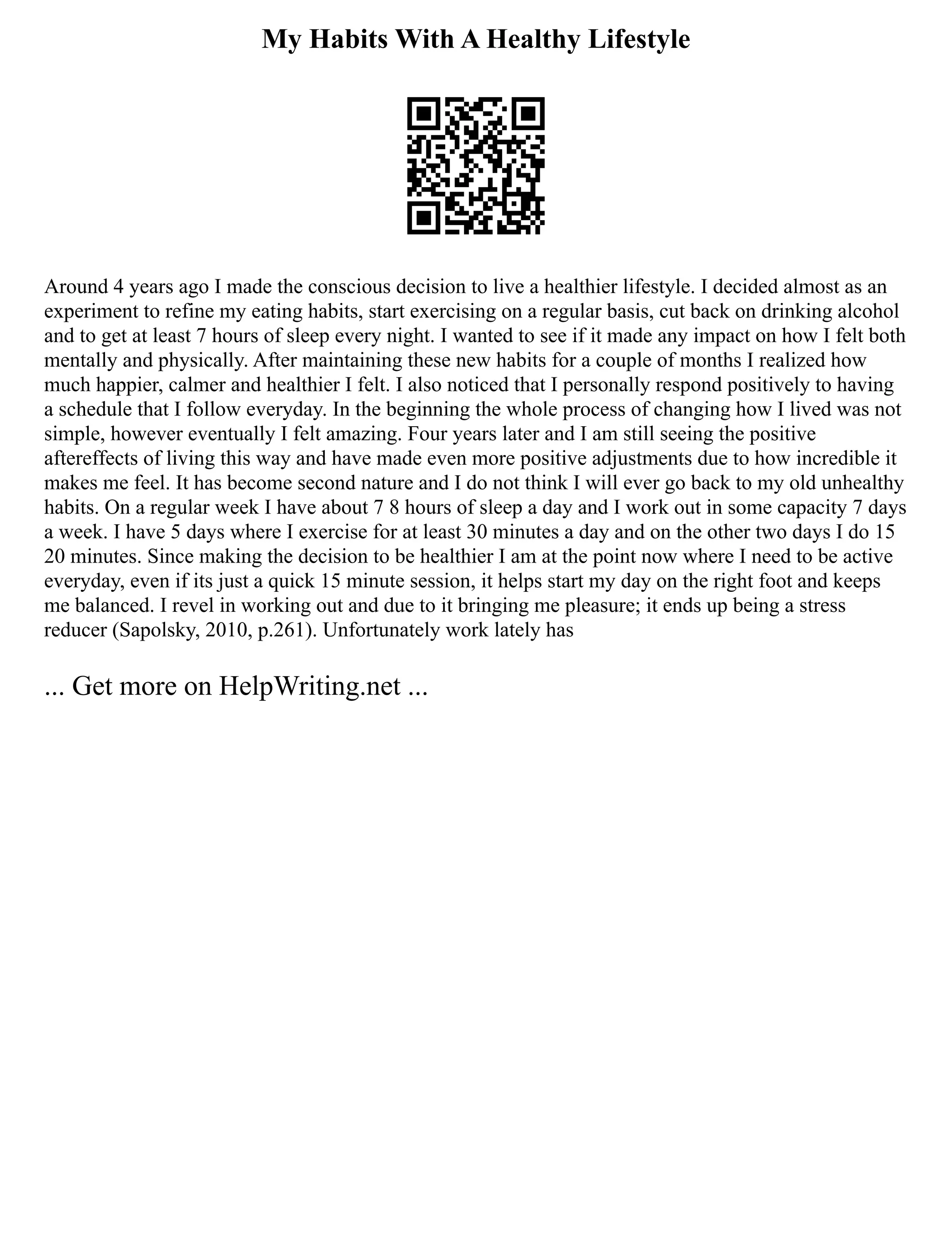 My Habits With A Healthy Lifestyle
Around 4 years ago I made the conscious decision to live a healthier lifestyle. I decided almost as an
experiment to refine my eating habits, start exercising on a regular basis, cut back on drinking alcohol
and to get at least 7 hours of sleep every night. I wanted to see if it made any impact on how I felt both
mentally and physically. After maintaining these new habits for a couple of months I realized how
much happier, calmer and healthier I felt. I also noticed that I personally respond positively to having
a schedule that I follow everyday. In the beginning the whole process of changing how I lived was not
simple, however eventually I felt amazing. Four years later and I am still seeing the positive
aftereffects of living this way and have made even more positive adjustments due to how incredible it
makes me feel. It has become second nature and I do not think I will ever go back to my old unhealthy
habits. On a regular week I have about 7 8 hours of sleep a day and I work out in some capacity 7 days
a week. I have 5 days where I exercise for at least 30 minutes a day and on the other two days I do 15
20 minutes. Since making the decision to be healthier I am at the point now where I need to be active
everyday, even if its just a quick 15 minute session, it helps start my day on the right foot and keeps
me balanced. I revel in working out and due to it bringing me pleasure; it ends up being a stress
reducer (Sapolsky, 2010, p.261). Unfortunately work lately has
... Get more on HelpWriting.net ...
 