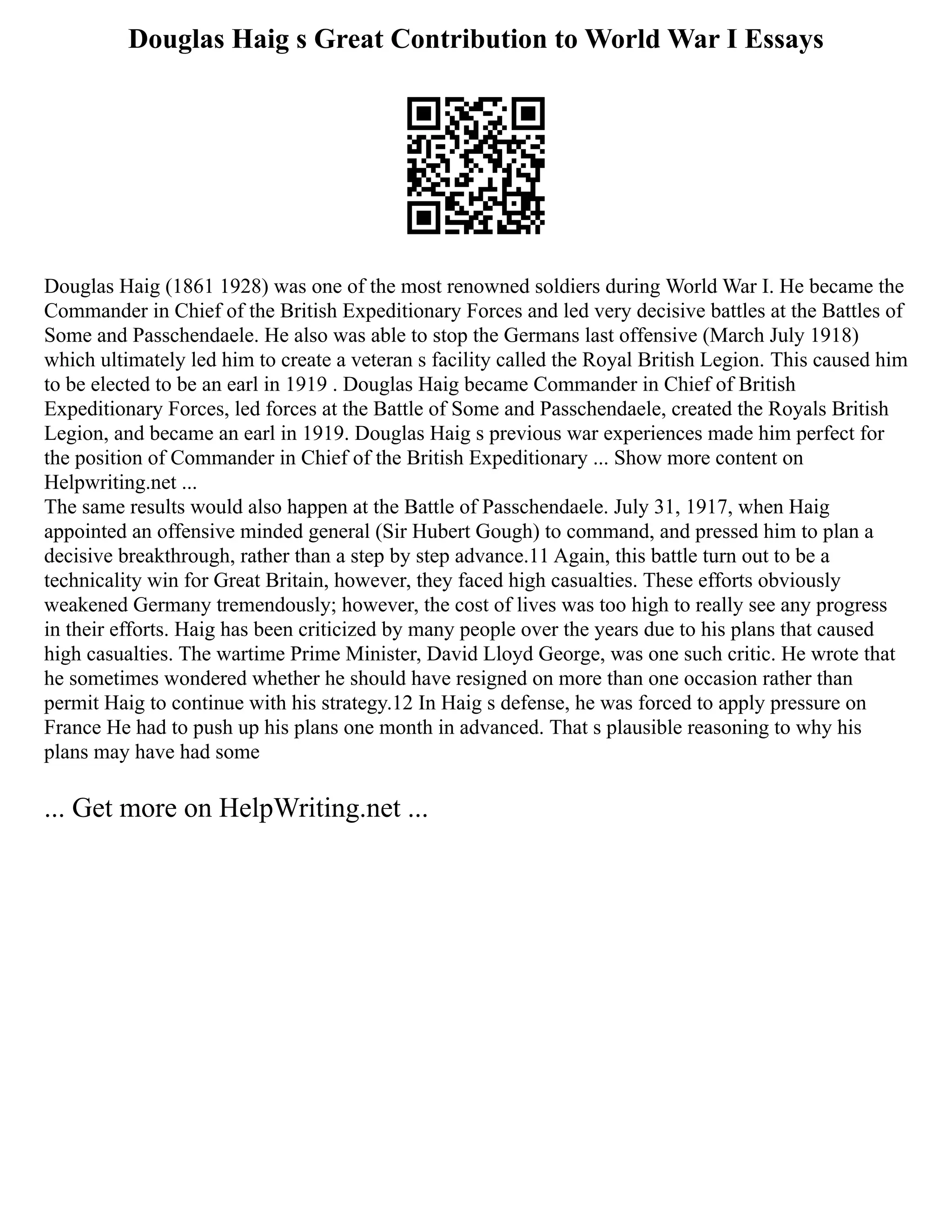 Douglas Haig s Great Contribution to World War I Essays
Douglas Haig (1861 1928) was one of the most renowned soldiers during World War I. He became the
Commander in Chief of the British Expeditionary Forces and led very decisive battles at the Battles of
Some and Passchendaele. He also was able to stop the Germans last offensive (March July 1918)
which ultimately led him to create a veteran s facility called the Royal British Legion. This caused him
to be elected to be an earl in 1919 . Douglas Haig became Commander in Chief of British
Expeditionary Forces, led forces at the Battle of Some and Passchendaele, created the Royals British
Legion, and became an earl in 1919. Douglas Haig s previous war experiences made him perfect for
the position of Commander in Chief of the British Expeditionary ... Show more content on
Helpwriting.net ...
The same results would also happen at the Battle of Passchendaele. July 31, 1917, when Haig
appointed an offensive minded general (Sir Hubert Gough) to command, and pressed him to plan a
decisive breakthrough, rather than a step by step advance.11 Again, this battle turn out to be a
technicality win for Great Britain, however, they faced high casualties. These efforts obviously
weakened Germany tremendously; however, the cost of lives was too high to really see any progress
in their efforts. Haig has been criticized by many people over the years due to his plans that caused
high casualties. The wartime Prime Minister, David Lloyd George, was one such critic. He wrote that
he sometimes wondered whether he should have resigned on more than one occasion rather than
permit Haig to continue with his strategy.12 In Haig s defense, he was forced to apply pressure on
France He had to push up his plans one month in advanced. That s plausible reasoning to why his
plans may have had some
... Get more on HelpWriting.net ...
 