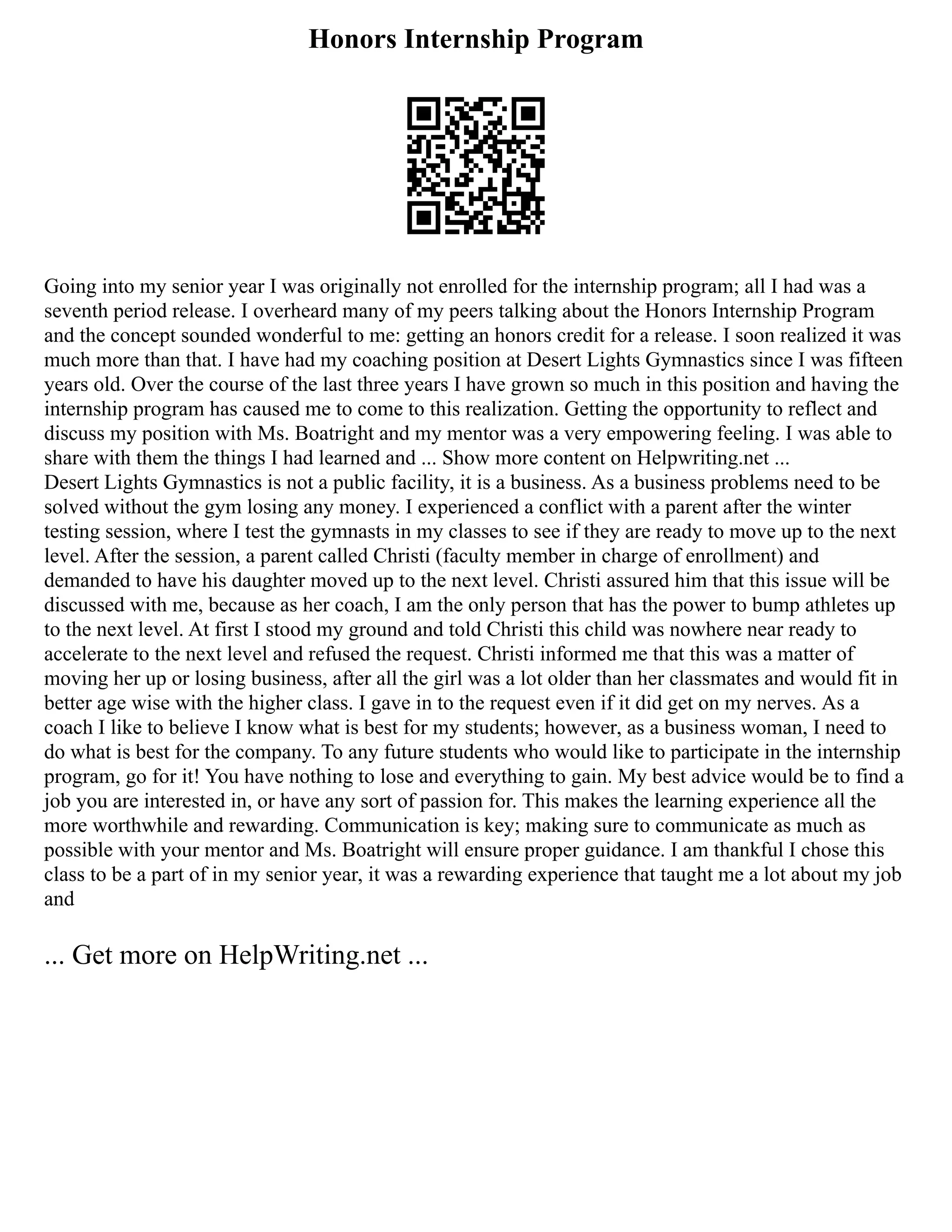 Honors Internship Program
Going into my senior year I was originally not enrolled for the internship program; all I had was a
seventh period release. I overheard many of my peers talking about the Honors Internship Program
and the concept sounded wonderful to me: getting an honors credit for a release. I soon realized it was
much more than that. I have had my coaching position at Desert Lights Gymnastics since I was fifteen
years old. Over the course of the last three years I have grown so much in this position and having the
internship program has caused me to come to this realization. Getting the opportunity to reflect and
discuss my position with Ms. Boatright and my mentor was a very empowering feeling. I was able to
share with them the things I had learned and ... Show more content on Helpwriting.net ...
Desert Lights Gymnastics is not a public facility, it is a business. As a business problems need to be
solved without the gym losing any money. I experienced a conflict with a parent after the winter
testing session, where I test the gymnasts in my classes to see if they are ready to move up to the next
level. After the session, a parent called Christi (faculty member in charge of enrollment) and
demanded to have his daughter moved up to the next level. Christi assured him that this issue will be
discussed with me, because as her coach, I am the only person that has the power to bump athletes up
to the next level. At first I stood my ground and told Christi this child was nowhere near ready to
accelerate to the next level and refused the request. Christi informed me that this was a matter of
moving her up or losing business, after all the girl was a lot older than her classmates and would fit in
better age wise with the higher class. I gave in to the request even if it did get on my nerves. As a
coach I like to believe I know what is best for my students; however, as a business woman, I need to
do what is best for the company. To any future students who would like to participate in the internship
program, go for it! You have nothing to lose and everything to gain. My best advice would be to find a
job you are interested in, or have any sort of passion for. This makes the learning experience all the
more worthwhile and rewarding. Communication is key; making sure to communicate as much as
possible with your mentor and Ms. Boatright will ensure proper guidance. I am thankful I chose this
class to be a part of in my senior year, it was a rewarding experience that taught me a lot about my job
and
... Get more on HelpWriting.net ...
 