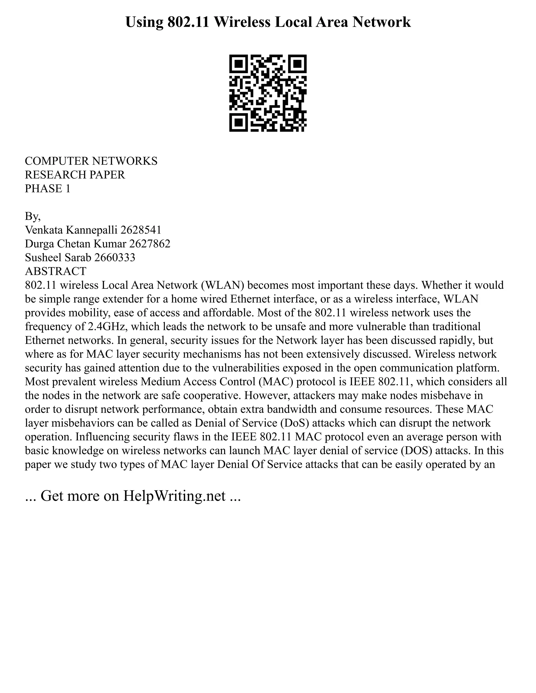 Using 802.11 Wireless Local Area Network
COMPUTER NETWORKS
RESEARCH PAPER
PHASE 1
By,
Venkata Kannepalli 2628541
Durga Chetan Kumar 2627862
Susheel Sarab 2660333
ABSTRACT
802.11 wireless Local Area Network (WLAN) becomes most important these days. Whether it would
be simple range extender for a home wired Ethernet interface, or as a wireless interface, WLAN
provides mobility, ease of access and affordable. Most of the 802.11 wireless network uses the
frequency of 2.4GHz, which leads the network to be unsafe and more vulnerable than traditional
Ethernet networks. In general, security issues for the Network layer has been discussed rapidly, but
where as for MAC layer security mechanisms has not been extensively discussed. Wireless network
security has gained attention due to the vulnerabilities exposed in the open communication platform.
Most prevalent wireless Medium Access Control (MAC) protocol is IEEE 802.11, which considers all
the nodes in the network are safe cooperative. However, attackers may make nodes misbehave in
order to disrupt network performance, obtain extra bandwidth and consume resources. These MAC
layer misbehaviors can be called as Denial of Service (DoS) attacks which can disrupt the network
operation. Influencing security flaws in the IEEE 802.11 MAC protocol even an average person with
basic knowledge on wireless networks can launch MAC layer denial of service (DOS) attacks. In this
paper we study two types of MAC layer Denial Of Service attacks that can be easily operated by an
... Get more on HelpWriting.net ...
 