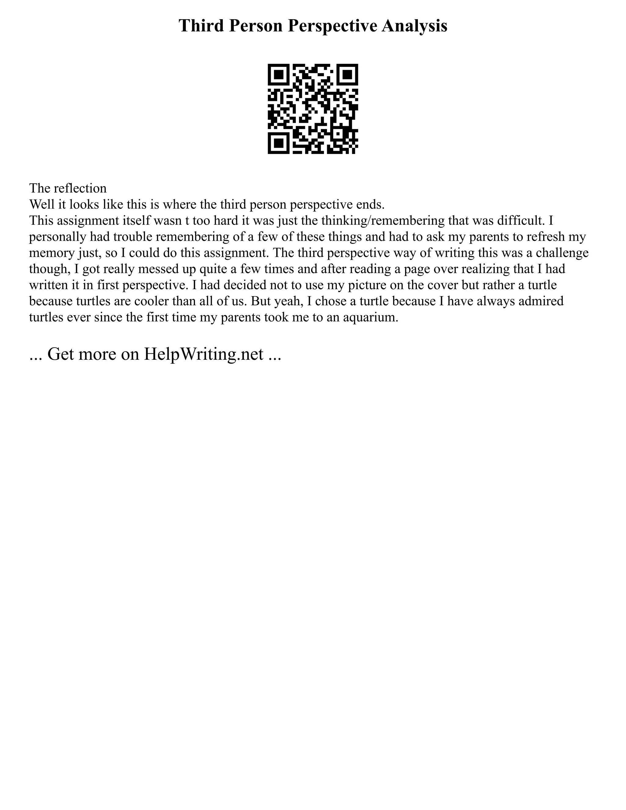 Third Person Perspective Analysis
The reflection
Well it looks like this is where the third person perspective ends.
This assignment itself wasn t too hard it was just the thinking/remembering that was difficult. I
personally had trouble remembering of a few of these things and had to ask my parents to refresh my
memory just, so I could do this assignment. The third perspective way of writing this was a challenge
though, I got really messed up quite a few times and after reading a page over realizing that I had
written it in first perspective. I had decided not to use my picture on the cover but rather a turtle
because turtles are cooler than all of us. But yeah, I chose a turtle because I have always admired
turtles ever since the first time my parents took me to an aquarium.
... Get more on HelpWriting.net ...
 