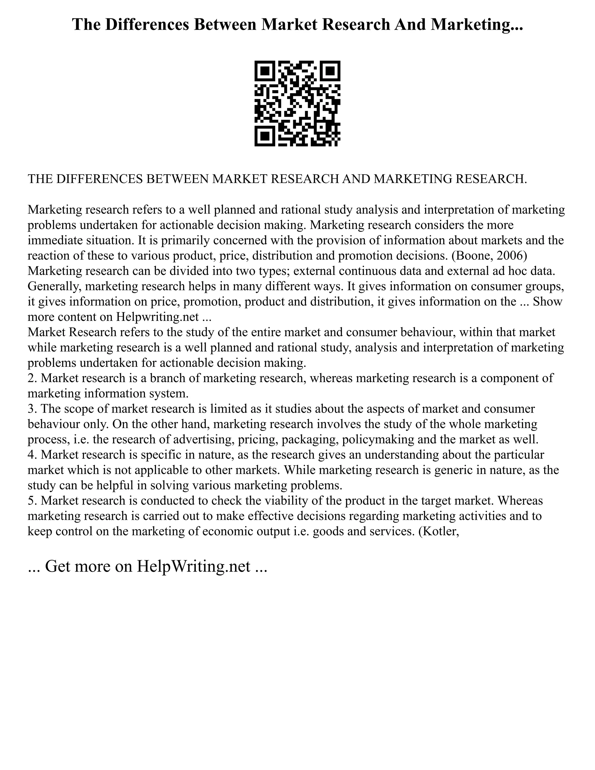 The Differences Between Market Research And Marketing...
THE DIFFERENCES BETWEEN MARKET RESEARCH AND MARKETING RESEARCH.
Marketing research refers to a well planned and rational study analysis and interpretation of marketing
problems undertaken for actionable decision making. Marketing research considers the more
immediate situation. It is primarily concerned with the provision of information about markets and the
reaction of these to various product, price, distribution and promotion decisions. (Boone, 2006)
Marketing research can be divided into two types; external continuous data and external ad hoc data.
Generally, marketing research helps in many different ways. It gives information on consumer groups,
it gives information on price, promotion, product and distribution, it gives information on the ... Show
more content on Helpwriting.net ...
Market Research refers to the study of the entire market and consumer behaviour, within that market
while marketing research is a well planned and rational study, analysis and interpretation of marketing
problems undertaken for actionable decision making.
2. Market research is a branch of marketing research, whereas marketing research is a component of
marketing information system.
3. The scope of market research is limited as it studies about the aspects of market and consumer
behaviour only. On the other hand, marketing research involves the study of the whole marketing
process, i.e. the research of advertising, pricing, packaging, policymaking and the market as well.
4. Market research is specific in nature, as the research gives an understanding about the particular
market which is not applicable to other markets. While marketing research is generic in nature, as the
study can be helpful in solving various marketing problems.
5. Market research is conducted to check the viability of the product in the target market. Whereas
marketing research is carried out to make effective decisions regarding marketing activities and to
keep control on the marketing of economic output i.e. goods and services. (Kotler,
... Get more on HelpWriting.net ...
 
