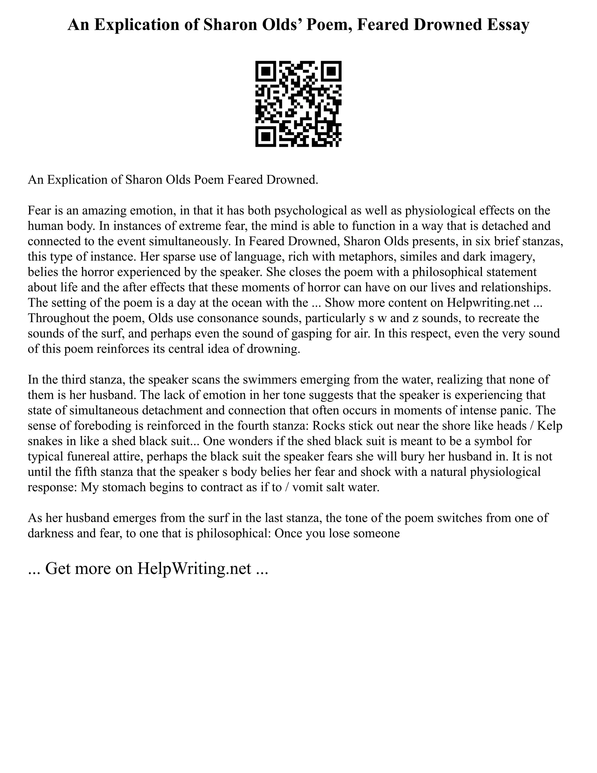 An Explication of Sharon Olds’ Poem, Feared Drowned Essay
An Explication of Sharon Olds Poem Feared Drowned.
Fear is an amazing emotion, in that it has both psychological as well as physiological effects on the
human body. In instances of extreme fear, the mind is able to function in a way that is detached and
connected to the event simultaneously. In Feared Drowned, Sharon Olds presents, in six brief stanzas,
this type of instance. Her sparse use of language, rich with metaphors, similes and dark imagery,
belies the horror experienced by the speaker. She closes the poem with a philosophical statement
about life and the after effects that these moments of horror can have on our lives and relationships.
The setting of the poem is a day at the ocean with the ... Show more content on Helpwriting.net ...
Throughout the poem, Olds use consonance sounds, particularly s w and z sounds, to recreate the
sounds of the surf, and perhaps even the sound of gasping for air. In this respect, even the very sound
of this poem reinforces its central idea of drowning.
In the third stanza, the speaker scans the swimmers emerging from the water, realizing that none of
them is her husband. The lack of emotion in her tone suggests that the speaker is experiencing that
state of simultaneous detachment and connection that often occurs in moments of intense panic. The
sense of foreboding is reinforced in the fourth stanza: Rocks stick out near the shore like heads / Kelp
snakes in like a shed black suit... One wonders if the shed black suit is meant to be a symbol for
typical funereal attire, perhaps the black suit the speaker fears she will bury her husband in. It is not
until the fifth stanza that the speaker s body belies her fear and shock with a natural physiological
response: My stomach begins to contract as if to / vomit salt water.
As her husband emerges from the surf in the last stanza, the tone of the poem switches from one of
darkness and fear, to one that is philosophical: Once you lose someone
... Get more on HelpWriting.net ...
 