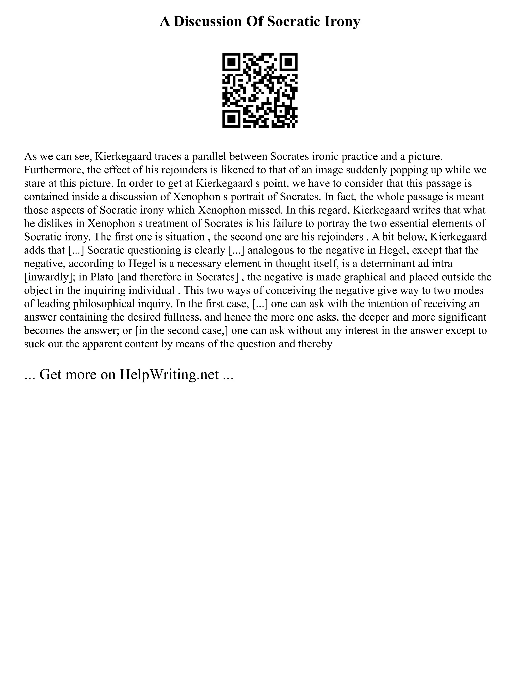 A Discussion Of Socratic Irony
As we can see, Kierkegaard traces a parallel between Socrates ironic practice and a picture.
Furthermore, the effect of his rejoinders is likened to that of an image suddenly popping up while we
stare at this picture. In order to get at Kierkegaard s point, we have to consider that this passage is
contained inside a discussion of Xenophon s portrait of Socrates. In fact, the whole passage is meant
those aspects of Socratic irony which Xenophon missed. In this regard, Kierkegaard writes that what
he dislikes in Xenophon s treatment of Socrates is his failure to portray the two essential elements of
Socratic irony. The first one is situation , the second one are his rejoinders . A bit below, Kierkegaard
adds that [...] Socratic questioning is clearly [...] analogous to the negative in Hegel, except that the
negative, according to Hegel is a necessary element in thought itself, is a determinant ad intra
[inwardly]; in Plato [and therefore in Socrates] , the negative is made graphical and placed outside the
object in the inquiring individual . This two ways of conceiving the negative give way to two modes
of leading philosophical inquiry. In the first case, [...] one can ask with the intention of receiving an
answer containing the desired fullness, and hence the more one asks, the deeper and more significant
becomes the answer; or [in the second case,] one can ask without any interest in the answer except to
suck out the apparent content by means of the question and thereby
... Get more on HelpWriting.net ...
 