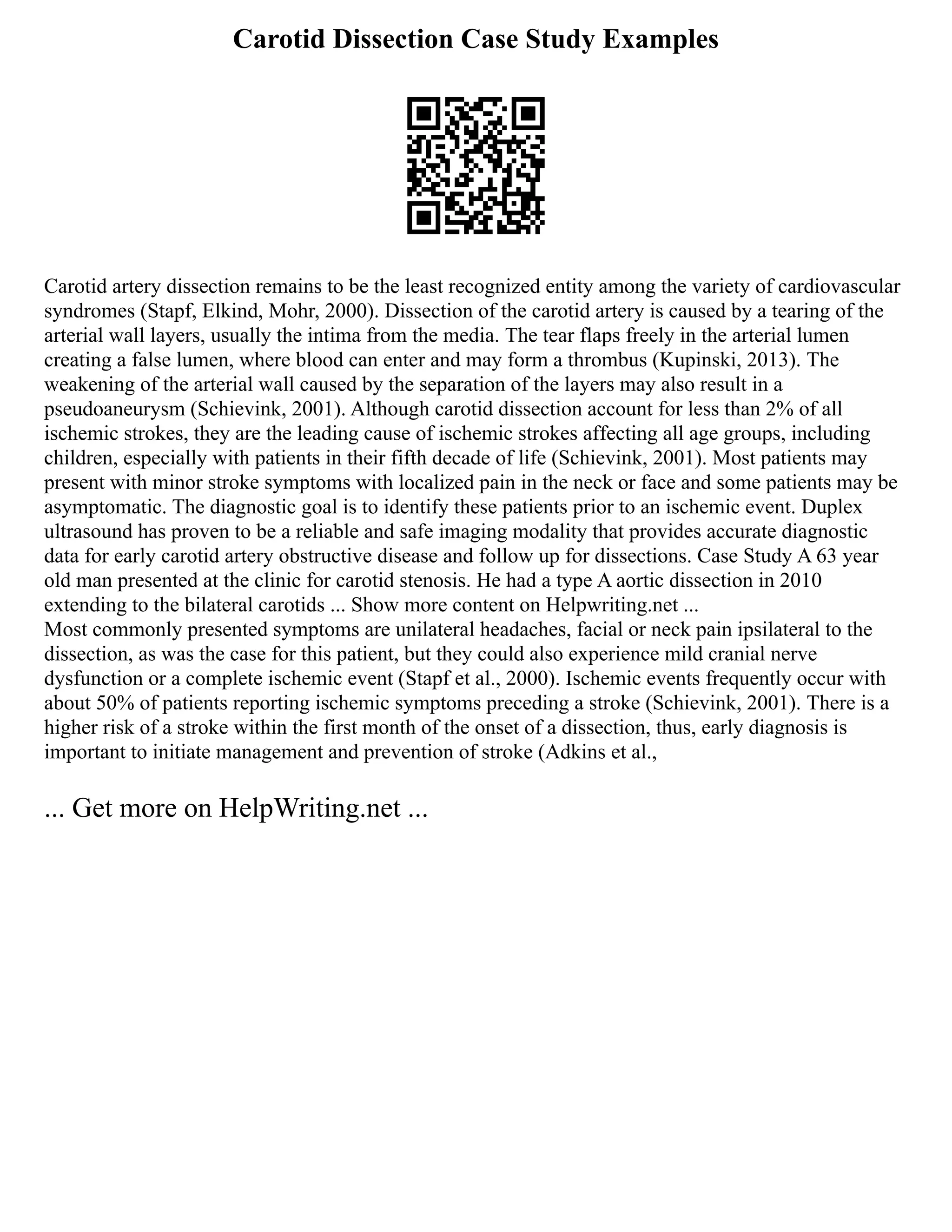 Carotid Dissection Case Study Examples
Carotid artery dissection remains to be the least recognized entity among the variety of cardiovascular
syndromes (Stapf, Elkind, Mohr, 2000). Dissection of the carotid artery is caused by a tearing of the
arterial wall layers, usually the intima from the media. The tear flaps freely in the arterial lumen
creating a false lumen, where blood can enter and may form a thrombus (Kupinski, 2013). The
weakening of the arterial wall caused by the separation of the layers may also result in a
pseudoaneurysm (Schievink, 2001). Although carotid dissection account for less than 2% of all
ischemic strokes, they are the leading cause of ischemic strokes affecting all age groups, including
children, especially with patients in their fifth decade of life (Schievink, 2001). Most patients may
present with minor stroke symptoms with localized pain in the neck or face and some patients may be
asymptomatic. The diagnostic goal is to identify these patients prior to an ischemic event. Duplex
ultrasound has proven to be a reliable and safe imaging modality that provides accurate diagnostic
data for early carotid artery obstructive disease and follow up for dissections. Case Study A 63 year
old man presented at the clinic for carotid stenosis. He had a type A aortic dissection in 2010
extending to the bilateral carotids ... Show more content on Helpwriting.net ...
Most commonly presented symptoms are unilateral headaches, facial or neck pain ipsilateral to the
dissection, as was the case for this patient, but they could also experience mild cranial nerve
dysfunction or a complete ischemic event (Stapf et al., 2000). Ischemic events frequently occur with
about 50% of patients reporting ischemic symptoms preceding a stroke (Schievink, 2001). There is a
higher risk of a stroke within the first month of the onset of a dissection, thus, early diagnosis is
important to initiate management and prevention of stroke (Adkins et al.,
... Get more on HelpWriting.net ...
 