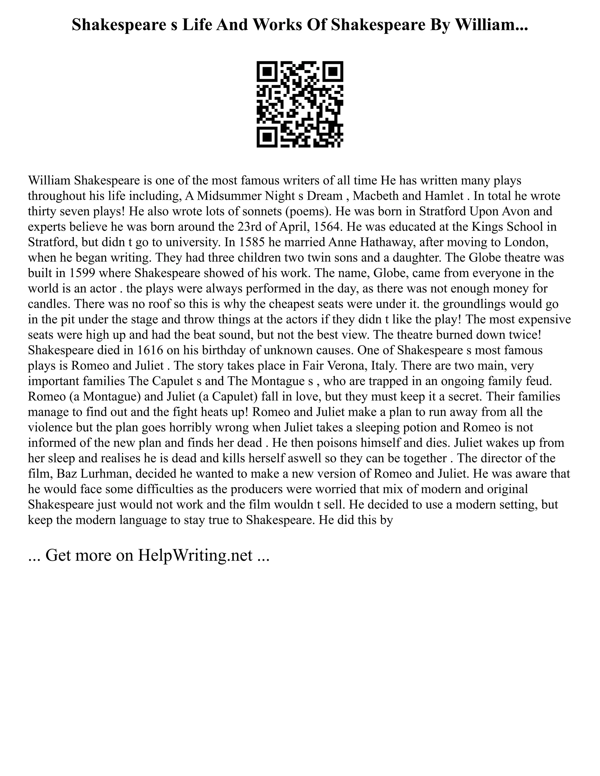 Shakespeare s Life And Works Of Shakespeare By William...
William Shakespeare is one of the most famous writers of all time He has written many plays
throughout his life including, A Midsummer Night s Dream , Macbeth and Hamlet . In total he wrote
thirty seven plays! He also wrote lots of sonnets (poems). He was born in Stratford Upon Avon and
experts believe he was born around the 23rd of April, 1564. He was educated at the Kings School in
Stratford, but didn t go to university. In 1585 he married Anne Hathaway, after moving to London,
when he began writing. They had three children two twin sons and a daughter. The Globe theatre was
built in 1599 where Shakespeare showed of his work. The name, Globe, came from everyone in the
world is an actor . the plays were always performed in the day, as there was not enough money for
candles. There was no roof so this is why the cheapest seats were under it. the groundlings would go
in the pit under the stage and throw things at the actors if they didn t like the play! The most expensive
seats were high up and had the beat sound, but not the best view. The theatre burned down twice!
Shakespeare died in 1616 on his birthday of unknown causes. One of Shakespeare s most famous
plays is Romeo and Juliet . The story takes place in Fair Verona, Italy. There are two main, very
important families The Capulet s and The Montague s , who are trapped in an ongoing family feud.
Romeo (a Montague) and Juliet (a Capulet) fall in love, but they must keep it a secret. Their families
manage to find out and the fight heats up! Romeo and Juliet make a plan to run away from all the
violence but the plan goes horribly wrong when Juliet takes a sleeping potion and Romeo is not
informed of the new plan and finds her dead . He then poisons himself and dies. Juliet wakes up from
her sleep and realises he is dead and kills herself aswell so they can be together . The director of the
film, Baz Lurhman, decided he wanted to make a new version of Romeo and Juliet. He was aware that
he would face some difficulties as the producers were worried that mix of modern and original
Shakespeare just would not work and the film wouldn t sell. He decided to use a modern setting, but
keep the modern language to stay true to Shakespeare. He did this by
... Get more on HelpWriting.net ...
 