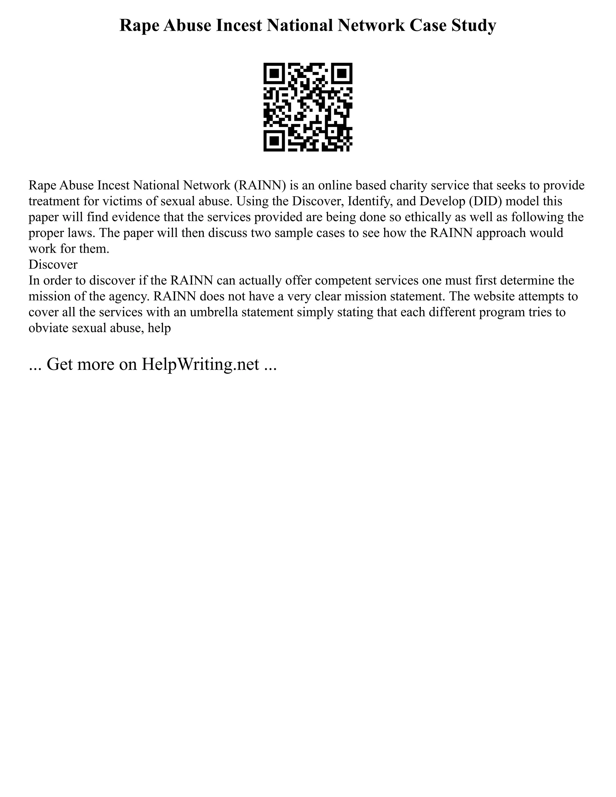 Rape Abuse Incest National Network Case Study
Rape Abuse Incest National Network (RAINN) is an online based charity service that seeks to provide
treatment for victims of sexual abuse. Using the Discover, Identify, and Develop (DID) model this
paper will find evidence that the services provided are being done so ethically as well as following the
proper laws. The paper will then discuss two sample cases to see how the RAINN approach would
work for them.
Discover
In order to discover if the RAINN can actually offer competent services one must first determine the
mission of the agency. RAINN does not have a very clear mission statement. The website attempts to
cover all the services with an umbrella statement simply stating that each different program tries to
obviate sexual abuse, help
... Get more on HelpWriting.net ...
 